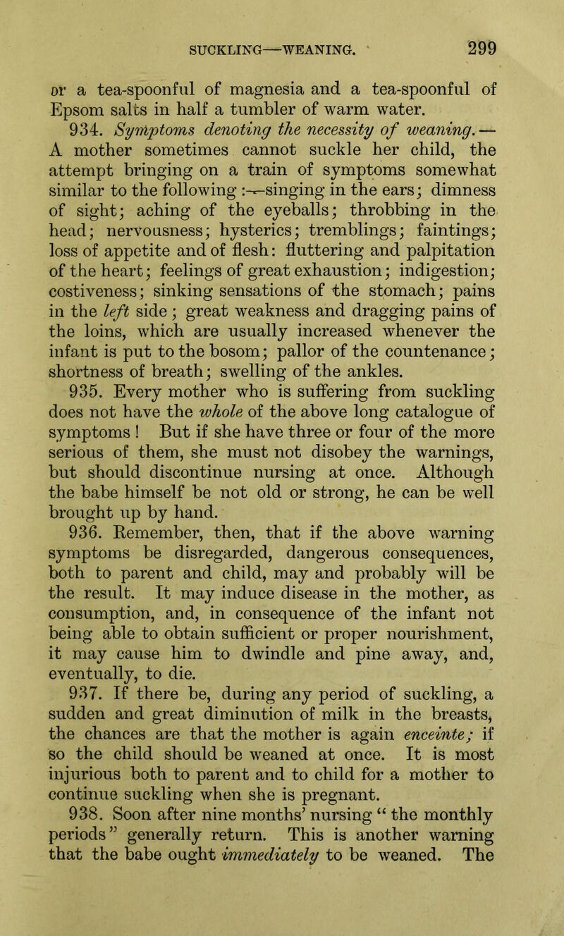 or a tea-spoonful of magnesia and a tea-spoonful of Epsom salts in half a tumbler of warm water. 934. Symptoms denoting the necessity of weaning.— A mother sometimes cannot suckle her child, the attempt bringing on a train of symptoms somewhat similar to the following :---singing in the ears; dimness of sight; aching of the eyeballs; throbbing in the head; nervousness; hysterics; tremblings; faintings; loss of appetite and of flesh: fluttering and palpitation of the heart; feelings of great exhaustion; indigestion; costiveness; sinking sensations of the stomach; pains in the left side; great weakness and dragging pains of the loins, which are usually increased whenever the infant is put to the bosom; pallor of the countenance; shortness of breath; swelling of the ankles. 935. Every mother who is suffering from suckling does not have the whole of the above long catalogue of symptoms ! But if she have three or four of the more serious of them, she must not disobey the warnings, but should discontinue nursing at once. Although the babe himself be not old or strong, he can be well brought up by hand. 936. Remember, then, that if the above warning symptoms be disregarded, dangerous consequences, both to parent and child, may and probably will be the result. It may induce disease in the mother, as consumption, and, in consequence of the infant not being able to obtain sufficient or proper nourishment, it may cause him to dwindle and pine away, and, eventually, to die. 937. If there be, during any period of suckling, a sudden and great diminution of milk in the breasts, the chances are that the mother is again enceinte; if so the child should be weaned at once. It is most injurious both to parent and to child for a mother to continue suckling when she is pregnant. 938. Soon after nine months’ nursing “ the monthly periods” generally return. This is another warning that the babe ought immediately to be weaned. The