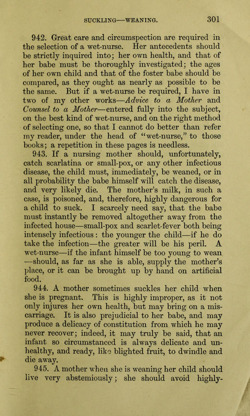 942. Great care and circumspection are required in the selection of a wet-nurse. Her antecedents should be strictly inquired into; her own health, and that of her babe must be thoroughly investigated; the ages of her own child and that of the foster babe should be compared, as they ought as nearly as possible to be the same. But if a wet-nurse be required, I have in two of my other works—Advice to a Mother and Counsel to a Mother—entered fully into the subject, on the best kind of wet-nurse, and on the right method of selecting one, so that I cannot do better than refer my reader, under the head of “wet-nurse,” to those books; a repetition in these pages is needless. 943. If a nursing mother should, unfortunately, catch scarlatina or small-pox, or any other infectious disease, the child must, immediately, be weaned, or in all probability the babe himself will catch the disease, and very likely die. The mother’s milk, in such a case, is poisoned, and, therefore, highly dangerous for a child to suck. I scarcely need say, that the babe must instantly be removed altogether away from the infected house—small-pox and scarlet-fever both being intensely infectious : the younger the child—if he do take the infection—the greater will be his peril. A wet-nurse—if the infant himself be too young to wean —should, as far as she is able, supply the mother’s place, or it can be brought up by hand on artificial food. 944. A mother sometimes suckles her child when she is pregnant. This is highly improper, as it not only injures her own health, but may bring on a mis- carriage. It is also prejudicial to her babe, and may produce a delicacy of constitution from which he may never recover; indeed, it may truly be said, that an infant so circumstanced is always delicate and un- healthy, and ready, like blighted fruit, to dwindle and die away. 945. A mother when she is weaning her child should live very abstemiously; she should avoid highly-