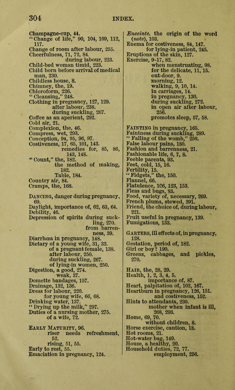 Champagne-cup, 44. “Change of life, 90, 104, 109, 112, 117. Change of room after labour, 255. Cheerfulness, 71, 72, 84. during labour, 223. Child-bed woman timid, 223. Child born before arrival of medical man, 230. Childless house, 8. Chimney, the, 19. Chloroform, 226. “ Cleansing,” 248. Clothing in pregnancy, 127, 129. after labour, 238. during suckling, 267. Coffee as an aperient, 292. Cold air, 21. Complexion, the, 46. Compress, wet, 293. Conception, 94, 95, 96, 97. Costiveness, 17, 65, 101, 143. remedies for, 85, 86, 143, 148. “ Count,” the, 182. the method of making, 189 Table, 184. Country air, 84. Cramps, the, 168. Dancing, danger during pregnancy, 69. Daylight, importance of, 62, 63, 64. Debility, 46. Depression of spirits during suck- ling, 270. from barren- ness, 39. Diarrhoea in pregnancy, 148. Dietary of a young wife, 31, 33. of a pregnant female, 138. after labour, 250. during suckling, 267. of lying-in women, 250. Digestion, a good, 274. weak, 37. Domette bandages, 157. Drainage, 132, 136. Dress for labour, 220. for young wife, 66, 68. Drinking water, 137. “ Drying up the milk,” 297. Duties of a nursing mother, 275. of a wife, 72. Early Maturity, 96. riser needs refreshment, 52. rising, 51, 55. Early to rest, 55. Emaciation in pregnancy, 124. Enceinte, the origin of the word {note), 103. Enema for costiveness, 84,147. for lying-in patient, 245. Eruptions of the skin, 127. Exercise, 9-17, 82. when menstruating, 98. for the delicate, 11,15. out-door, 9. morning, 12. walking, 9, 10, 14. in carriages, 14. in pregnancy, 130. during suckling, 272. in open air after labour, 256. promotes sleep, 57, 58. Fainting in pregnancy, 165. Faintness during suckling, 289. “ Falling of the womb,” 250. False labour pains, ISO. Fashion and barrenness, 21. Fashionable life, 6, 7, 8. Feeble parents, 93. Feet, cold, 15, 16. Fertility, 15. “Fidgets,” the, 150. Flannel, 66. Flatulence, 106, 123, 153. Fleas and bugs, 83. Food, variety of, necessary, 269. French plums, stewed, 291. Friend, the choice of, during labour, 221. Fruit useful in pregnancy, 139. Fumigations, 133. Garters, ill effects of, in pregnancy, 128. Gestation, period of, 182. Girl or boy ? 190. Greens, cabbages, and pickles, 270. Hair, the, 28, 29. Health, 1, 2, 3, 4, 5. importance of, 87. Heart, palpitation of, 102,167. Heartburn in pregnancy, 126,151. and costiveness, 152. Hints to attendants, 230. mother when infant is ill, 268, 293. Home, 69, 70. without children, 8. Horse exercise, caution, 18. Hot rooms, 21. Hot-water bag, 149. House, a healthy, 20. Household duties, 72, 77. employment, 256.