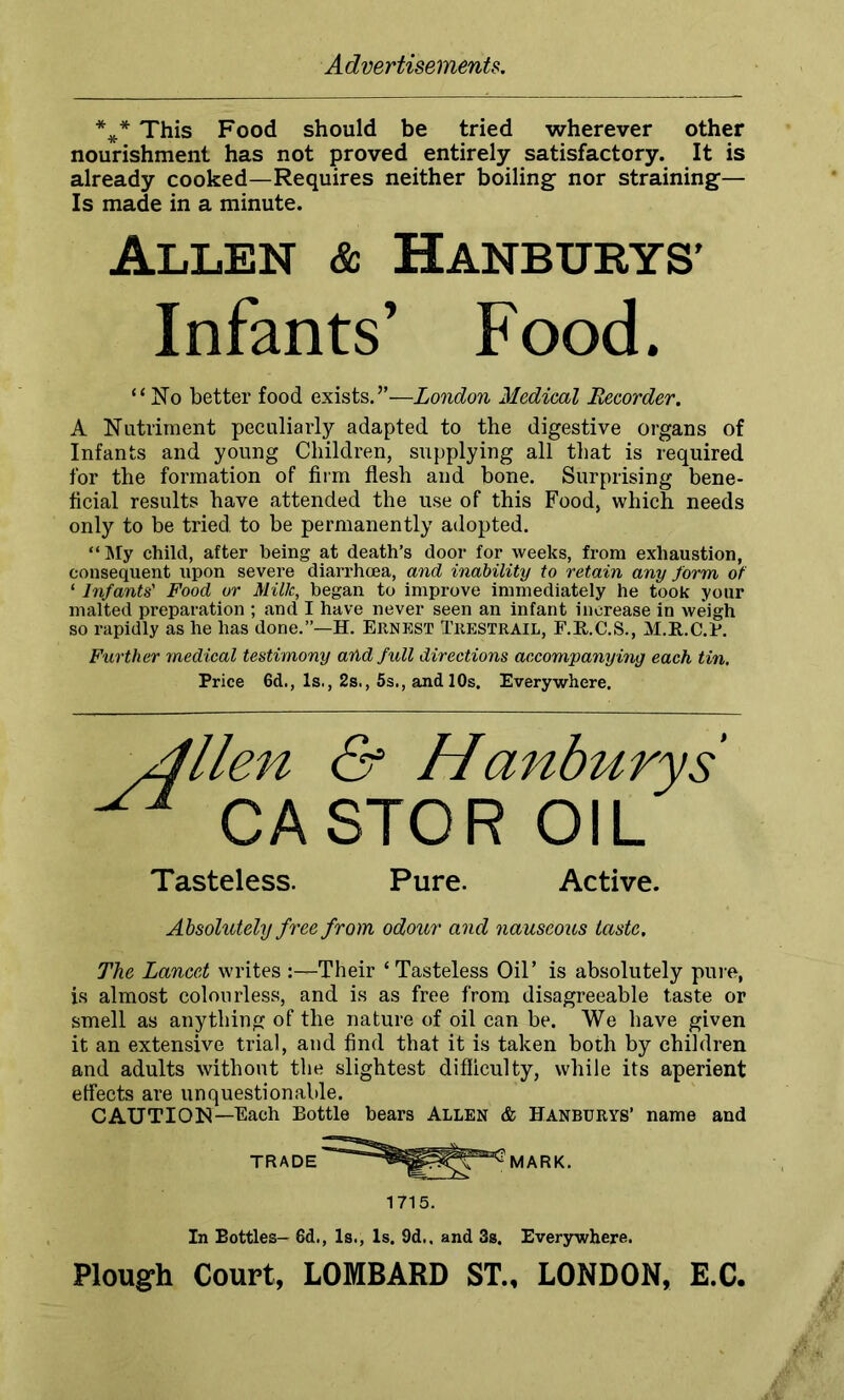 *** This Food should be tried wherever other nourishment has not proved entirely satisfactory. It is already cooked—Requires neither boiling nor straining— Is made in a minute. Allen & Hanburys’ Infants’ Food. “No better food exists.”—London Medical Recorder. A Nutriment peculiarly adapted to the digestive organs of Infants and young Children, supplying all that is required for the formation of firm flesh and bone. Surprising bene- ficial results have attended the use of this Food, which needs only to be tried to be permanently adopted. “My child, after being at death’s door for weeks, from exhaustion, consequent upon severe diarrhoea, and inability to retain any form of ‘ Infants' Food or Milk, began to improve immediately he took your malted preparation ; and I have never seen an infant increase in weigh so rapidly as he has done.”—H. Ernest Trestrail, F.R.C.S., M.R.C.P. Further medical testimony arid full directions accompanying each tin. Price 6d., Is., 2s., 5s., and 10s. Everywhere. & Hanburys STCR OIL Tasteless. Pure. Active. Absolutely free from odour and nauseous taste. The Lancet writes Their ‘Tasteless Oil’ is absolutely pure, is almost colourless, and is as free from disagreeable taste or smell as anything of the nature of oil can be. We have given it an extensive trial, and find that it is taken both by children and adults without the slightest difficulty, while its aperient effects are unquestionable. CAUTION—Each Bottle bears Allen & Hanburys’ name and TRADE MARK. 1715. In Bottles- 6d., Is., Is. 9d., and 3s. Everywhere. Plough Court, LOMBARD ST., LONDON, E.C.