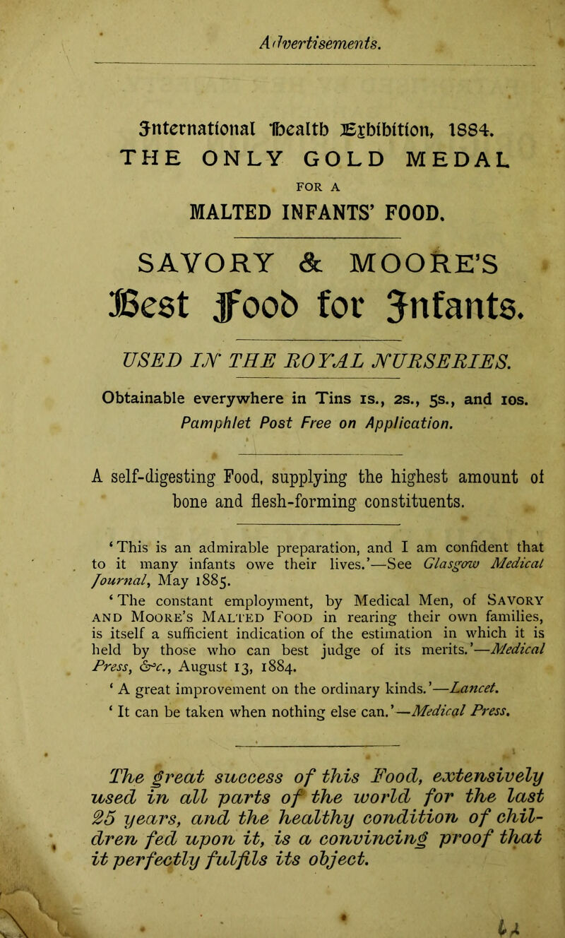 5nternatfonal Ibealtb Bjbfbttfon, 1884. THE ONLY GOLD MEDAL FOR A MALTED INFANTS’ FOOD. SAVORY Sc MOORE’S Best jfoob for infants. USED IjY THE ROYAL NURSERIES. Obtainable everywhere in Tins is., 2s., 5s., and 10s. Pamphlet Post Free on Application. A self-digesting Food, supplying the highest amount ol hone and flesh-forming constituents. ‘ This is an admirable preparation, and I am confident that to it many infants owe their lives.’—See Glasgow Medical Journal, May 1885. ‘ The constant employment, by Medical Men, of Savory and Moore’s Malled Food in rearing their own families, is itself a sufficient indication of the estimation in which it is held by those who can best judge of its merits.’—Medical Press, &=c., August 13, 1884. ‘ A great improvement on the ordinary kinds.’—Lancet. ‘ It can be taken when nothing else can.’—Medical Press. The great success of this Food, extensively used in all parts of the world for the last 25 years, and the healthy condition of chil- dren fed upon it, is a convincing proof that it perfectly fulfils its object.