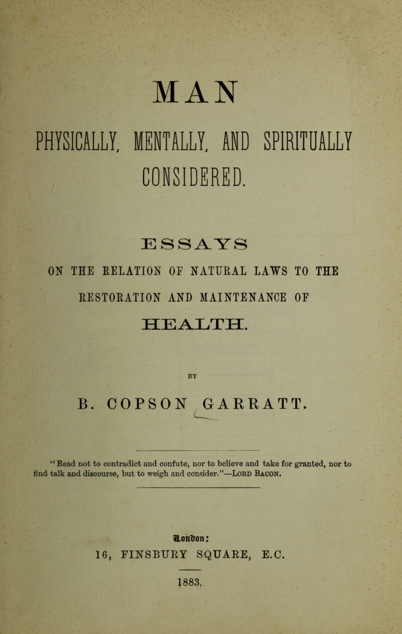 MAN PHYSICALLY, MENTALLY, AND SPIRITUALLY CONSIDERED. ESSAYS ON THE RELATION OF NATURAL LAWS TO THE RESTORATION AND MAINTENANCE OF health;. BY B. COPSON GARRATT “Bead not to contradict and confute, nor to believe and take for granted, nor to find talk and discourse, but to weigh and consider.”—Lord Bacon. iLonXron: 16, FINSBURY SQUARE, E.C. 1883.