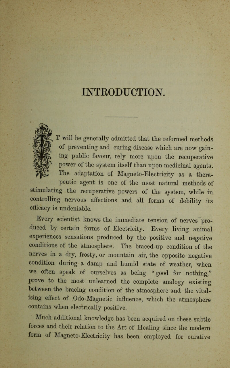INTRODUCTION. T will be generally admitted that the reformed methods of preventing and curing disease which are now gain- ing public favour, rely more upon the recuperative power of the system itself than upon medicinal agents. The adaptation of Magneto-Electricity as a thera- peutic agent is one of the most natural methods of stimulating the recuperative powers of the system, while in controlling nervous affections and all forms of debility its efficacy is undeniable. Every scientist knows the immediate tension of nerves~pro- duced by certain forms of Electricity. Every living animal experiences sensations produced by the positive and negative conditions of the atmosphere. The braced-up condition of the nerves in a dry, frosty, or mountain air, the opposite negative condition during a damp and humid state of weather, when we often speak of ourselves as being good for nothing,” prove to the most unlearned the complete analogy existing between the bracing condition of the atmosphere and the vital- ising effect of Odo-Magnetic influence, which the atmosphere contains when electrically positive. Much additional knowledge has been acquired on these subtle forces and their relation to the Art of Healing since the modern form of Magneto-Electricity has been employed for curative
