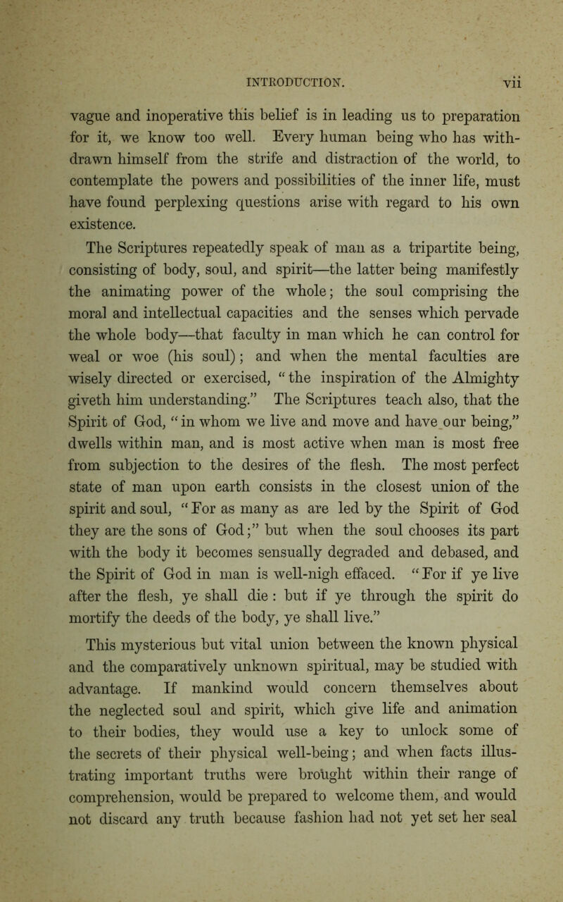vague and inoperative this belief is in leading us to preparation for it, we know too well. Every human being who has with- drawn himself from the strife and distraction of the world, to contemplate the powers and possibilities of the inner life, must have found perplexing questions arise with regard to his own existence. The Scriptures repeatedly speak of man as a tripartite being, consisting of body, soul, and spirit—the latter being manifestly the animating power of the whole; the soul comprising the moral and intellectual capacities and the senses which pervade the whole body—that faculty in man which he can control for weal or woe (his soul); and when the mental faculties are wisely directed or exercised, “ the inspiration of the Almighty giveth him understanding.” The Scriptures teach also, that the Spirit of God, “in whom we live and move and have our being,” dwells within man, and is most active when man is most free from subjection to the desires of the flesh. The most perfect state of man upon earth consists in the closest union of the spirit and soul, “For as many as are led by the Spirit of God they are the sons of God;” but when the soul chooses its part with the body it becomes sensually degraded and debased, and the Spirit of God in man is well-nigh effaced. “ For if ye live after the flesh, ye shall die : but if ye through the spirit do mortify the deeds of the body, ye shall live.” This mysterious but vital union between the known physical and the comparatively unknown spiritual, may be studied with advantage. If mankind would concern themselves about the neglected soul and spirit, which give life and animation to their bodies, they would use a key to unlock some of the secrets of their physical well-being; and when facts illus- trating important truths were brought within their range of comprehension, would be prepared to welcome them, and would not discard any truth because fashion had not yet set her seal