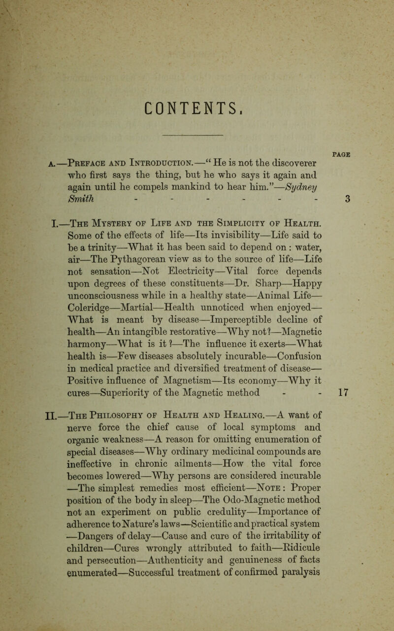 CONTENTS, PAGE a.—Preface and Introduction.—“ He is not the discoverer who first says the thing, hut he who says it again and again until he compels mankind to hear him.”—Sydney Smith ------ 3 X.—The Mystery of Life and the Simplicity of Health. Some of the effects of life—Its invisibility—Life said to be a trinity—What it has been said to depend on : water, air—The Pythagorean view as to the source of life—Life not sensation—Not Electricity—Vital force depends upon degrees of these constituents—Dr. Sharp—Happy unconsciousness while in a healthy state—Animal Life— Coleridge—Martial—Health unnoticed when enjoyed— What is meant by disease—Imperceptible decline of health—An intangible restorative—Why not?—Magnetic harmony—What is it ?—The influence it exerts—What health is—Few diseases absolutely incurable—Confusion in medical practice and diversified treatment of disease— Positive influence of Magnetism—Its economy—Why it cures—Superiority of the Magnetic method - - 17 II.—The Philosophy of Health and Healing.—A want of nerve force the chief cause of local symptoms and organic weakness—A reason for omitting enumeration of special diseases—Why ordinary medicinal compounds are ineffective in chronic ailments—How the vital force becomes lowered—Why persons are considered incurable —The simplest remedies most efficient—Note : Proper position of the body in sleep—The Odo-Magnetic method not an experiment on public credulity—Importance of adherence to Nature’s laws—Scientific and practical system —Dangers of delay—Cause and cure of the irritability of children—Cures wrongly attributed to faith—Eidicule and persecution—Authenticity and genuineness of facts enumerated—Successful treatment of confirmed paralysis