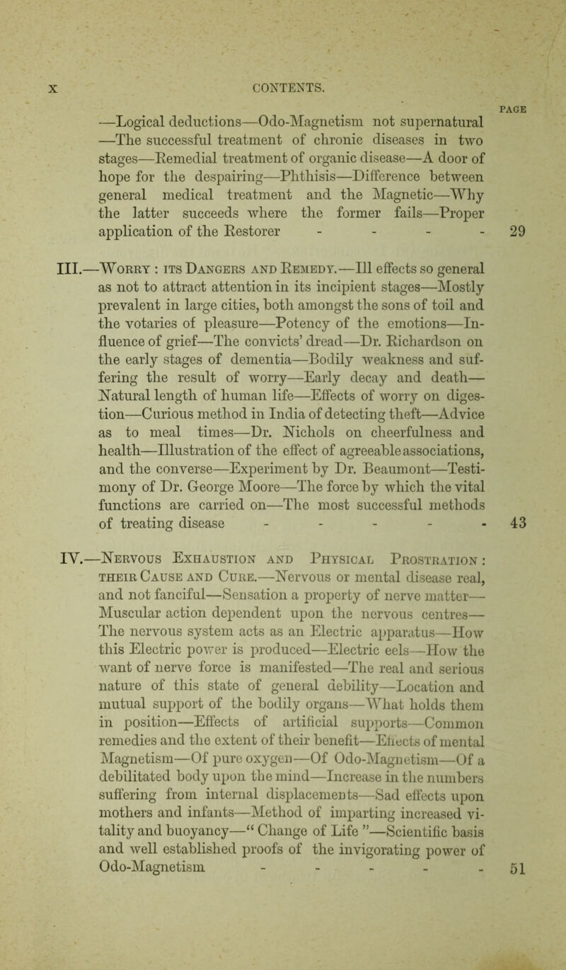 PAGE —Logical deductions—Odo-Magnetism not supernatural —The successful treatment of chronic diseases in two stages—Eemedial treatment of organic disease—A door of hope for the despairing—Phthisis—Difference between general medical treatment and the Magnetic—Why the latter succeeds where the former fails—Proper application of the Eestorer - - - 29 III. —Worry : its Dangers and Eemedy.—111 effects so general as not to attract attention in its incipient stages—Mostly prevalent in large cities, both amongst the sons of toil and the votaries of pleasure—Potency of the emotions—In- fluence of grief—The convicts’ dread—Dr. Eichardson on the early stages of dementia—Bodily weakness and suf- fering the result of worry—Early decay and death— Natural length of human life—Effects of worry on diges- tion—Curious method in India of detecting theft—Advice as to meal times—Dr. Nichols on cheerfulness and health—Illustration of the effect of agreeable associations, and the converse—Experiment by Dr. Beaumont—Testi- mony of Dr. George Moore—The force by which the vital functions are carried on—The most successful methods of treating disease - - - - 43 IV. —Nervous Exhaustion and Physical Prostration : their Cause and Cure.—Nervous or mental disease real, and not fanciful—Sensation a property of nerve matter— Muscular action dependent upon the nervous centres— The nervous system acts as an Electric apparatus—How this Electric power is produced—Electric eels—How the want of nerve force is manifested—The real and serious nature of this state of general debility—Location and mutual support of the bodily organs—What holds them in position—Effects of artificial supports—Common remedies and the extent of their benefit—Effects of mental Magnetism—Of pure oxygen—Of Odo-Magnetism—Of a debilitated body upon the mind—Increase in the numbers suffering from internal displacements—Sad effects upon mothers and infants—Method of imparting increased vi- tality and buoyancy—“ Change of Life ”—Scientific basis and well established proofs of the invigorating power of Odo-Magnetism - - - - - 51