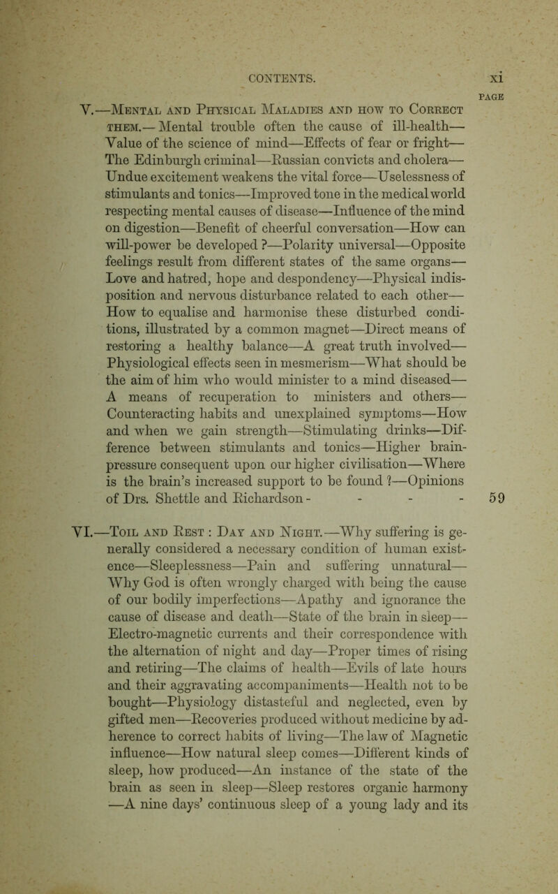 PAGE Y.—Mental and Physical Maladies and how to Correct them.— Mental trouble often the cause of ill-health— Value of the science of mind—Effects of fear or fright— The Edinburgh criminal—Russian convicts and cholera—• Undue excitement weakens the vital force—Uselessness of stimulants and tonics—Improved tone in the medical world respecting mental causes of disease—Influence of the mind on digestion—Benefit of cheerful conversation—How can will-power be developed ?—Polarity universal—Opposite feelings result from different states of the same organs— Love and hatred, hope and despondency—Physical indis- position and nervous disturbance related to each other— How to equalise and harmonise these disturbed condi- tions, illustrated by a common magnet—Direct means of restoring a healthy balance—A great truth involved— Physiological effects seen in mesmerism—What should be the aim of him who would minister to a mind diseased— A means of recuperation to ministers and others— Counteracting habits and unexplained symptoms—How and when we gain strength—Stimulating drinks—Dif- ference between stimulants and tonics—Higher brain- pressure consequent upon our higher civilisation—Where is the brain’s increased support to be found 1—Opinions of Drs. Shettle and Richardson - - - - 59 YI.—Toil and Rest : Day and Night.—Why suffering is ge- nerally considered a necessary condition of human exist- ence—Sleeplessness—Pain and suffering unnatural— Why God is often wrongly charged with being the cause of our bodily imperfections—Apathy and ignorance the cause of disease and death—State of the brain in sleep— Electro-magnetic currents and their correspondence with the alternation of night and day—Proper times of rising and retiring—The claims of health—Evils of late hours and their aggravating accompaniments—Health not to be bought—Physiology distasteful and neglected, even by gifted men—Recoveries produced without medicine by ad- herence to correct habits of living—The law of Magnetic influence—How natural sleep comes—Different kinds of sleep, how produced—An instance of the state of the brain as seen in sleep—Sleep restores organic harmony ■—A nine days’ continuous sleep of a young lady and its