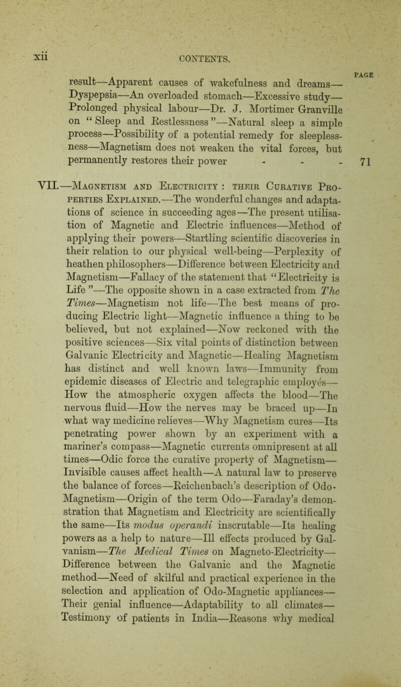 result—Apparent causes of wakefulness and dreams— Dyspepsia—An overloaded stomach—Excessive study— Prolonged physical labour—Dr. J. Mortimer Granville on “ Sleep and Restlessness ”—Natural sleep a simple process—Possibility of a potential remedy for sleepless- ness—Magnetism does not weaken the vital forces, hut permanently restores their power - - - 71 VII.—Magnetism and Electricity : their Curative Pro- perties Explained.—The wonderful changes and adapta- tions of science in succeeding ages—The present utilisa- tion of Magnetic and Electric influences—Method of applying their powers—Startling scientific discoveries in their relation to our physical well-being—Perplexity of heathen philosophers—Difference between Electricity and Magnetism—Fallacy of the statement that “Electricity is Life ”—The opposite shown in a case extracted from The Times—Magnetism not life—The best means of pro- ducing Electric light—Magnetic influence a thing to be believed, but not explained—Now reckoned with the positive sciences—Six vital points of distinction between Galvanic Electricity and Magnetic—Healing Magnetism has distinct and well known laws—Immunity from epidemic diseases of Electric and telegraphic employes— How the atmospheric oxygen affects the blood—The nervous fluid—How the nerves may be braced up—In what way medicine relieves—Why Magnetism cures—Its penetrating power shown by an experiment with a mariner’s compass—Magnetic currents omnipresent at all times—Odic force the curative property of Magnetism— Invisible causes affect health—A natural law to preserve the balance of forces—Reichenbach’s description of Odo- Magnetism—Origin of the term Odo—Faraday’s demon- stration that Magnetism and Electricity are scientifically the same—Its modus operandi inscrutable—Its healing powers as a help to nature—111 effects produced by Gal- vanism—The Medical Times on Magneto-Electricity— Difference between the Galvanic and the Magnetic method—Need of skilful and practical experience in the selection and application of Odo-Magnetic appliances— Their genial influence—Adaptability to all climates— Testimony of patients in India—Reasons why medical