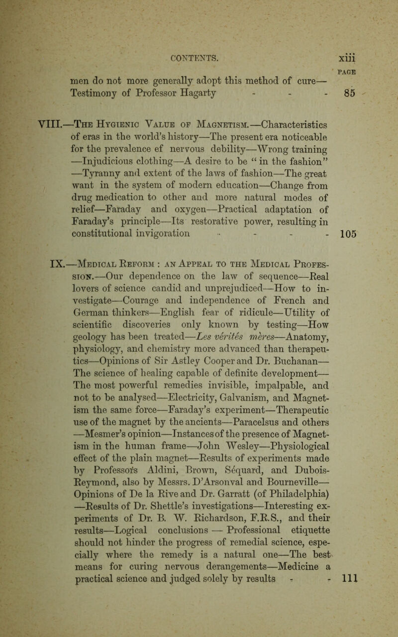 PAGE men do not more generally adopt this method of cure— Testimony of Professor Hagarty - - - 85 VIII.—The Hygienic Value of Magnetism.—Characteristics of eras in the world’s history—The present era noticeable for the prevalence ef nervous debility—Wrong training —Injudicious clothing—A desire to be “ in the fashion” —Tyranny and extent of the laws of fashion—The great want in the system of modern education—Change from drug medication to other and more natural modes of relief—Faraday and oxygen—Practical adaptation of Faraday’s principle—Its restorative power, resulting in constitutional invigoration • - - - 105 IX.—Medical Reform : an Appeal to the Medical Profes- sion.—Our dependence on the law of sequence—Real lovers of science candid and unprejudiced—How to in- vestigate—Courage and independence of French and German thinkers—English fear of ridicule—Utility of scientific discoveries only known by testing—How geology has been treated—Les verites meres—Anatomy, physiology, and chemistry more advanced than therapeu- tics—Opinions of Sir Astley Cooper and Dr. Buchanan— The science of healing capable of definite development— The most powerful remedies invisible, impalpable, and not to be analysed—Electricity, Galvanism, and Magnet- ism the same force—Faraday’s experiment—Therapeutic use of the magnet by the ancients—Paracelsus and others —Mesmer’s opinion—Instances of the presence of Magnet- ism in the human frame—John Wesley—Physiological effect of the plain magnet—Results of experiments made by Professors Aldini, Brown, S^quard, and Dubois- Reymond, also by Messrs. D’Arsonval and Bourneville— Opinions of De la Rive and Dr. Garratt (of Philadelphia) —Results of Dr. Shettle’s investigations—Interesting ex- periments of Dr. B. W. Richardson, F.R.S., and their results—Logical conclusions — Professional etiquette should not hinder the progress of remedial science, espe- cially where the remedy is a natural one—The best means for curing nervous derangements—Medicine a practical science and judged solely by results ? - 111