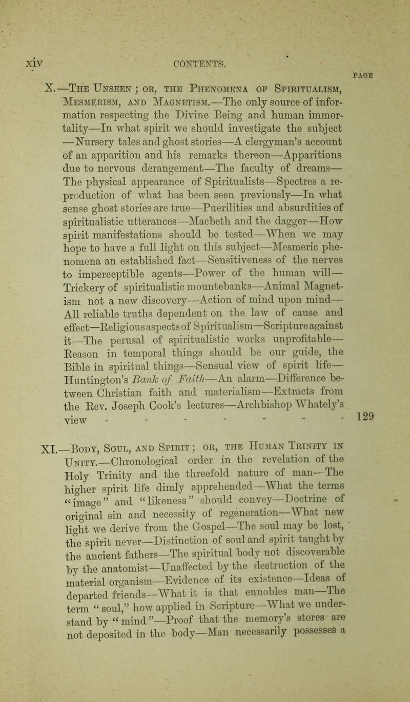 PAGE X. —The Unseen ; or, the Phenomena op Spiritualism, Mesmerism, and Magnetism.—The only source of infor- mation respecting the Divine Being and human immor- tality—In what spirit we should investigate the subject —Nursery tales and ghost stories—A clergyman’s account of an apparition and his remarks thereon—Apparitions due to nervous derangement—The faculty of dreams— The physical appearance of Spiritualists—Spectres a re- production of what has been seen previously—In what sense ghost stories are true—Puerilities and absurdities of spiritualistic utterances—Macbeth and the dagger—How spirit manifestations should be tested—When we may hope to have a full light on this subject—Mesmeric phe- nomena an established fact—Sensitiveness of the nerves to imperceptible agents—Power of the human will— Trickery of spiritualistic mountebanks—Animal Magnet- ism not a new discovery—Action of mind upon mind— All reliable truths dependent on the law of cause and effect—Religious aspects of Spiritualism—Scripture against it—The perusal of spiritualistic works unprofitable— Reason in temporal things should be our guide, the Bible in spiritual things—Sensual view of spirit life— Huntington’s Bank of Faith—An alarm—Difference be- tween Christian faith and materialism—Extracts from the Rev. Joseph Cook’s lectures—Archbishop Whately’s view - XI. Body, Soul, and Spirit ; or, the Human Trinity in Unity.—Chronological order in the revelation of the Holy Trinity and the threefold nature of man—The higher spirit life dimly apprehended—What the terms “image” and “likeness” should convey—Doctrine of original sin and necessity of regeneration—What new light we derive from the Gospel—The soul may be lost, * the spirit never—Distinction of soul and spirit taught by the ancient fathers—The spiritual body not discoverable by the anatomist—Unaffected by the destruction of the material organism—Evidence of its existence—Ideas of departed friends—What it is that ennobles man The term “ soul,” how applied in Scripture—What we under- stand by “ mind ’’—Proof that the memory’s stores are not deposited in the body—Man necessarily possesses a