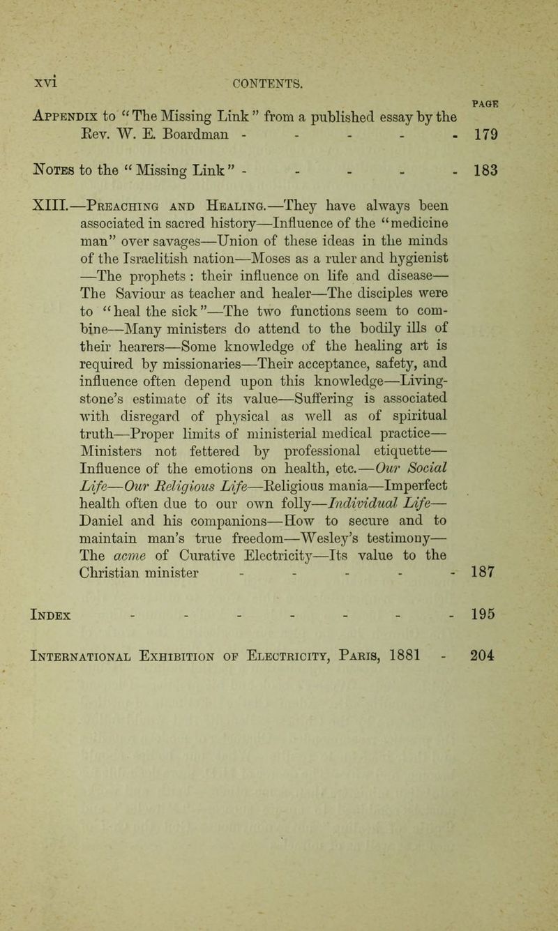 Appendix to “ The Missing Link ” from a published essay by the Key. W. E. Boardman ----- Notes to the “ Missing Link ” - - XIII.—Preaching and Healing.—They have always been associated in sacred history—Influence of the “medicine man” over savages—Union of these ideas in the minds of the Israelitish nation—Moses as a ruler and hygienist —The prophets : their influence on life and disease— The Saviour as teacher and healer—The disciples were to “ heal the sick ”—The two functions seem to com- bine—Many ministers do attend to the bodily ills of their hearers—Some knowledge of the healing art is required by missionaries—Their acceptance, safety, and influence often depend upon this knowledge—Living- stone’s estimate of its value—Suffering is associated with disregard of physical as well as of spiritual truth—Proper limits of ministerial medical practice— Ministers not fettered by professional etiquette— Influence of the emotions on health, etc.—Our Social Life—Our Religious Life—Religious mania—Imperfect health often due to our own folly—Individual Life— Daniel and his companions—How to secure and to maintain man’s true freedom—Wesley’s testimony— The acme of Curative Electricity—Its value to the Christian minister - Index PAGE 179 183 187 195 International Exhibition of Electricity, Paris, 1881 204