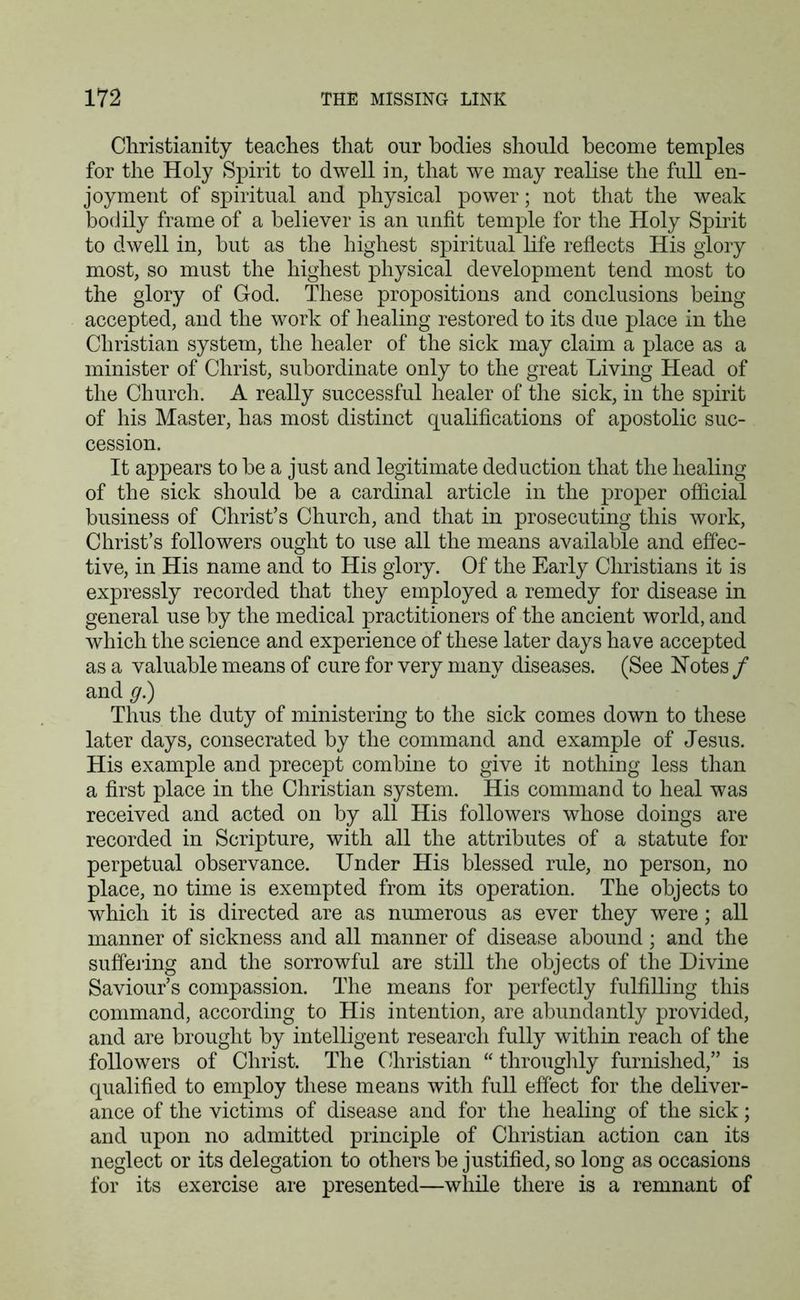 Christianity teaches that our bodies should become temples for the Holy Spirit to dwell in, that we may realise the full en- joyment of spiritual and physical power; not that the weak bodily frame of a believer is an unfit temple for the Holy Spirit to dwell in, but as the highest spiritual life reflects His glory most, so must the highest physical development tend most to the glory of God. These propositions and conclusions being accepted, and the work of healing restored to its due place in the Christian system, the healer of the sick may claim a place as a minister of Christ, subordinate only to the great Living Head of the Church. A really successful healer of the sick, in the spirit of his Master, has most distinct qualifications of apostolic suc- cession. It appears to be a just and legitimate deduction that the healing of the sick should be a cardinal article in the proper official business of Christ’s Church, and that in prosecuting this work, Christ’s followers ought to use all the means available and effec- tive, in His name and to His glory. Of the Early Christians it is expressly recorded that they employed a remedy for disease in general use by the medical practitioners of the ancient world, and which the science and experience of these later days have accepted as a valuable means of cure for very many diseases. (See Notes / and g.) Thus the duty of ministering to the sick comes down to these later days, consecrated by the command and example of Jesus. His example and precept combine to give it nothing less than a first place in the Christian system. His command to heal was received and acted on by all His followers whose doings are recorded in Scripture, with all the attributes of a statute for perpetual observance. Under His blessed rule, no person, no place, no time is exempted from its operation. The objects to which it is directed are as numerous as ever they were; all manner of sickness and all manner of disease abound ; and the suffering and the sorrowful are still the objects of the Divine Saviour’s compassion. The means for perfectly fulfilling this command, according to His intention, are abundantly provided, and are brought by intelligent research fully within reach of the followers of Christ. The Christian “ throughly furnished,” is qualified to employ these means with full effect for the deliver- ance of the victims of disease and for the healing of the sick; and upon no admitted principle of Christian action can its neglect or its delegation to others be justified, so long as occasions for its exercise are presented—while there is a remnant of