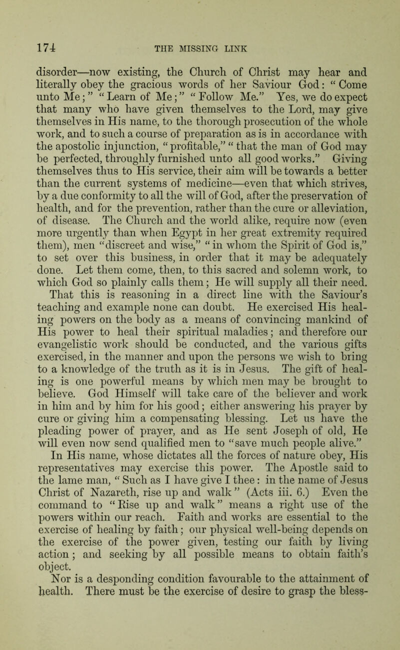 disorder—now existing, the Church of Christ may hear and literally obey the gracious words of her Saviour God: “ Come unto Me; ” “ Learn of Me; ” “ Follow Me.” Yes, we do expect that many who have given themselves to the Lord, may give themselves in His name, to the thorough prosecution of the whole work, and to such a course of preparation as is in accordance with the apostolic injunction, “profitable,” “ that the man of God may he perfected, throughly furnished unto all good works.” Giving themselves thus to His service, their aim will he towards a better than the current systems of medicine—even that which strives, by a due conformity to all the will of God, after the preservation of health, and for the prevention, rather than the cure or alleviation, of disease. The Church and the world alike, require now (even more urgently than when Egypt in her great extremity required them), men “discreet and wise,” “ in whom the Spirit of God is,” to set over this business, in order that it may be adequately done. Let them come, then, to this sacred and solemn work, to which God so plainly calls them; He will supply all their need. That this is reasoning in a direct line with the Saviour’s teaching and example none can doubt. He exercised His heal- ing powers on the body as a means of convincing mankind of His power to heal their spiritual maladies; and therefore our evangelistic work should he conducted, and the various gifts exercised, in the manner and upon the persons we wish to bring to a knowledge of the truth as it is in Jesus. The gift of heal- ing is one powerful means by which men may he brought to believe. God Himself will take care of the believer and work in him and by him for his good; either answering his prayer by cure or giving him a compensating blessing. Let us have the pleading power of prayer, and as He sent Joseph of old, He will even now send qualified men to “save much people alive.” In His name, whose dictates all the forces of nature obey, His representatives may exercise this power. The Apostle said to the lame man, “ Such as I have give I thee: in the name of Jesus Christ of Nazareth, rise up and walk ” (Acts iii. 6.) Even the command to “Rise up and walk” means a right use of the powers within our reach. Faith and works are essential to the exercise of healing by faith; our physical well-being depends on the exercise of the power given, testing our faith by living action; and seeking by all possible means to obtain faith’s object. Nor is a desponding condition favourable to the attainment of health. There must be the exercise of desire to grasp the bless-