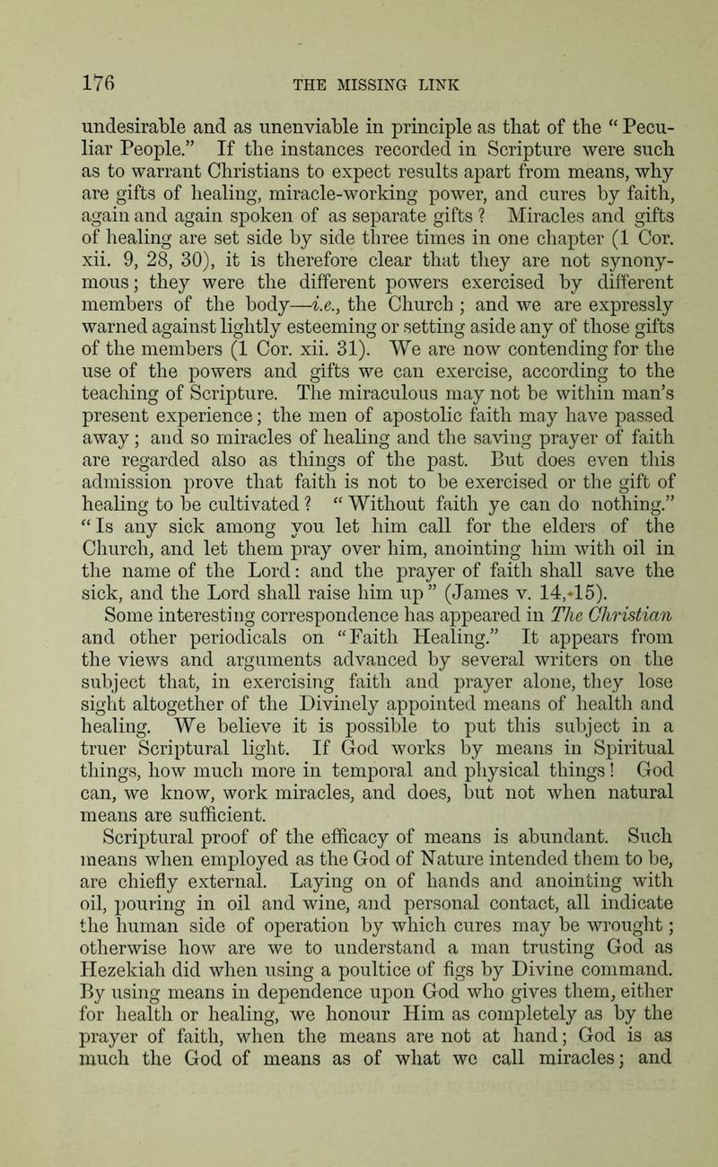undesirable and as unenviable in principle as that of the “ Pecu- liar People.” If the instances recorded in Scripture were such as to warrant Christians to expect results apart from means, why are gifts of healing, miracle-working power, and cures by faith, again and again spoken of as separate gifts ? Miracles and gifts of healing are set side by side three times in one chapter (1 Cor. xii. 9, 28, 30), it is therefore clear that they are not synony- mous ; they were the different powers exercised by different members of the body—i.e., the Church ; and we are expressly warned against lightly esteeming or setting aside any of those gifts of the members (1 Cor. xii. 31). We are now contending for the use of the powers and gifts we can exercise, according to the teaching of Scripture. The miraculous may not be within man’s present experience; the men of apostolic faith may have passed away; and so miracles of healing and the saving prayer of faith are regarded also as things of the past. But does even this admission prove that faith is not to be exercised or the gift of healing to be cultivated ? “ Without faith ye can do nothing.” “Is any sick among you let him call for the elders of the Church, and let them pray over him, anointing him with oil in the name of the Lord: and the prayer of faith shall save the sick, and the Lord shall raise him up” (James v. 14,*15). Some interesting correspondence has appeared in The Christian and other periodicals on “Faith Healing.” It appears from the views and arguments advanced by several writers on the subject that, in exercising faith and prayer alone, they lose sight altogether of the Divinely appointed means of health and healing. We believe it is possible to put this subject in a truer Scriptural light. If God works by means in Spiritual things, how much more in temporal and physical things! God can, we know, work miracles, and does, but not when natural means are sufficient. Scriptural proof of the efficacy of means is abundant. Such means when employed as the God of Nature intended them to be, are chiefly external. Laying on of hands and anointing with oil, pouring in oil and wine, and personal contact, all indicate the human side of operation by which cures may be wrought; otherwise how are we to understand a man trusting God as Hezekiah did when using a poultice of figs by Divine command. By using means in dependence upon God who gives them, either for health or healing, we honour Him as completely as by the prayer of faith, when the means are not at hand; God is as much the God of means as of what we call miracles; and