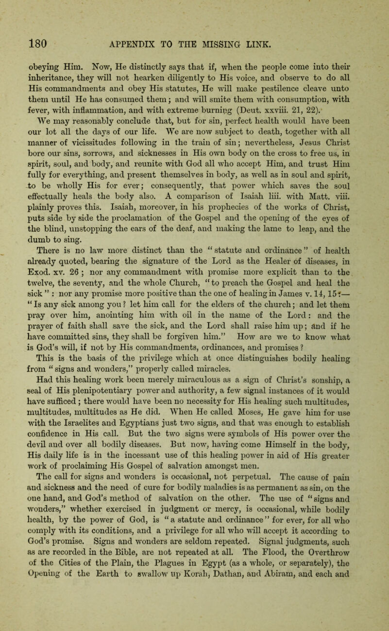 obeying Him. Now, He distinctly says that if, when the people come into then* inheritance, they will not hearken diligently to His voice, and observe to do all His commandments and obey His statutes, He will make pestilence cleave unto them until He has consumed them; and will smite them with consumption, with fever, with inflammation, and with extreme burning (Deut. xxviii. 21, 22). We may reasonably conclude that, but for sin, perfect health would have been our lot all the days of our life. We are now subject to death, together with all manner of vicissitudes following in the train of sin; nevertheless, Jesus Christ bore our sins, sorrows, and sicknesses in His own body on the cross to free us, in spirit, soul, and body, and reunite with God all who accept Him, and trust Him fully for everything, and present themselves in body, as well as in soul and spirit, to be wholly His for ever; consequently, that power which saves the soul effectually heals the body also. A comparison of Isaiah liii. with Matt. viii. plainly proves this. Isaiah, moreover, in his prophecies of the works of Christ, puts side by side the proclamation of the Gospel and the opening of the eyes of the blind, unstopping the ears of the deaf, and making the lame to leap, and the dumb to sing. There is no law more distinct than the “ statute and ordinance ” of health already quoted, bearing the signature of the Lord as the Healer of diseases, in Exod. xv. 26 ; nor any commandment with promise more explicit than to the twelve, the seventy, and the whole Church, “ to preach the Gospel and heal the sick ” : nor any promise more positive than the one of healing in James v. 14,15?— “ Is any sick among you ? let him call for the elders of the church; and let them pray over him, anointing him with oil in the name of the Lord: and the prayer of faith shall save the sick, and the Lord shall raise him up; and if he have committed sins, they shall be forgiven him.” How are we to know what is God’s will, if not by His commandments, ordinances, and promises ? This is the basis of the privilege which at once distinguishes bodily healing from “ signs and wonders,” properly called miracles. Had this healing work been merely miraculous as a sign of Christ’s sonship, a seal of His plenipotentiary power and authority, a few signal instances of it would have sufficed ; there would have been no necessity for His healing such multitudes, multitudes, multitudes as He did. When He called Moses, He gave him for use with the Israelites and Egyptians just two signs, and that was enough to establish confidence in His call. But the two signs were symbols of His power over the devil and over all bodily diseases. But now, having come Himself in the body, His daily life is in the incessant use of this healing power in aid of His greater work of proclaiming His Gospel of salvation amongst men. The call for signs and wonders is occasional, not perpetual. The cause of pain and sickness and the need of cure for bodily maladies is as permanent as sin, on the one hand, and God’s method of salvation on the other. The use of “ signs and wonders,” whether exercised in judgment or mercy, is occasional, while bodily health, by the power of God, is “a statute and ordinance” for ever, for all who comply with its conditions, and a privilege for all who will accept it according to God’s promise. Signs and wonders are seldom repeated. Signal judgments, such as are recorded in the Bible, are not repeated at all. The Flood, the Overthrow of the Cities of the Plain, the Plagues in Egypt (as a whole, or separately), the Opening of the Earth to swallow up Korah, Dathan, and Abiram, and each and