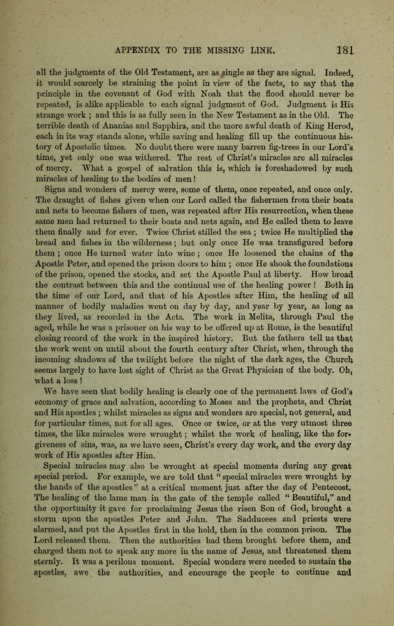 all the judgments of the Old Testament, are as single as they are signal. Indeed, it would scarcely be straining the point in view of the facts, to say that the principle in the covenant of God with Noah that the flood should never be repeated, is alike applicable to each signal judgment of God. Judgment is His strange work ; and this is as fully seen in the New Testament as in the Old. The terrible death of Ananias and Sapphira, and the more awful death of King Herod, each in its way stands alone, while saving and healing fill up the continuous his- tory of Apostolic times. No doubt there were many barren fig-trees in our Lord’s time, yet only one was withered. The rest of Christ’s miracles are all miracles of mercy. What a gospel of salvation this is, which is foreshadowed by such miracles of healing to the bodies of men! Signs and wonders of mercy were, some of them, once repeated, and once only. The draught of fishes given when our Lord called the fishermen from their boats and nets to become fishers of men, was repeated after His resurrection, when these same men had returned to their boats and nets again, and He called them to leave them finally and for ever. Twice Christ stilled the sea ; twice He multiplied the bread and fishes in the wilderness; but only once He was transfigured before them ; once He turned water into wine ; once He loosened the chains of the Apostle Peter, and opened the prison doors to him ; once He shook the foundations of the prison, opened the stocks, and set the Apostle Paul at liberty. How broad the contrast between this and the continual use of the healing power ! Both ip the time of our Lord, and that of his Apostles after Him, the healing of all manner of bodily maladies went on day by day, and year by year, as long as they lived, as recorded in the Acts. The work in Melita, through Paul the aged, while he was a prisoner on his way to be offered up at Rome, is the beautiful closing record of the work in the inspired history. But the fathers tell us that the work went on until about the fourth century after Christ, when, through the incoming shadows of the twilight before the night of the dark ages, the Church seems largely to have lost sight of Christ as the Great Physician of the body. Oh, what a loss ! We have seen that bodily healing is clearly one of the permanent laws of God’s economy of grace and salvation, according to Moses and the prophets, and Christ and His apostles ; whilst miracles as signs and wonders are special, not general, and for particular times, not for all ages. Once or twice, or at the very utmost three times, the like miracles were wrought; whilst the work of healing, like the for* giveness of sins, was, as we have seen, Christ’s every day work, and the every day work of His apostles after Him. Special miracles may also be wrought at special moments during any great special period. For example, we are told that “ special miracles were wrought by the hands of the apostles ” at a critical moment just after the day of Pentecost. The healing of the lame man in the gate of the temple called “ Beautiful,” and the opportunity it gave for proclaiming Jesus the risen Son of God, brought a storm upon the apostles Peter and John. The Sadducees and priests were alarmed, and put the Apostles first in the hold, then in the common prison. The Lord released them. Then the authorities had them brought before them, and charged them not to speak any more in the name of Jesus, and threatened them sternly. It was a perilous moment. Special wonders were needed to sustain the apostles, awe the authorities, and encourage the people to continue and