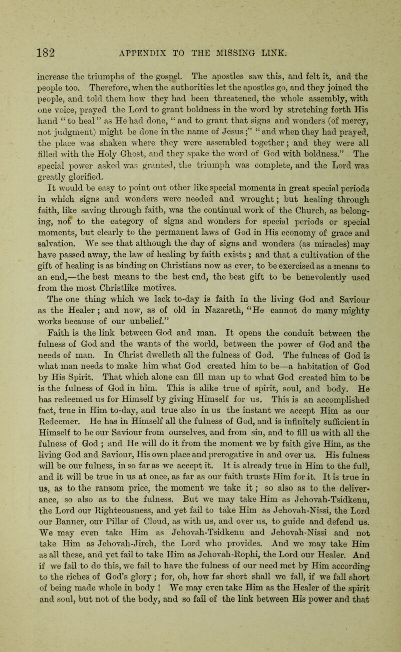 increase the triumphs of the gospel. The apostles saw this, and felt it, and the people too. Therefore, when the authorities let the apostles go, and they joined the people, and told them how they had been threatened, the whole assembly, with one voice, prayed the Lord to grant boldness in the word by stretching forth His hand “ to heal ” as He had done, “ and to grant that signs and wonders (of mercy, not judgment) might be done in the name of Jesus“ and when they had prayed, the place was shaken where they were assembled together; and they were all filled with the Holy Ghost, and they spake the word of God with boldness.” The special power asked was granted, the triumph was complete, and the Lord was greatly glorified. It would be easy to point out other like special moments in great special periods in which signs and wonders were needed and wrought; but healing through faith, like saving through faith, was the continual work of the Church, as belong- ing, no£ to the category of signs and wonders for special periods or special moments, but clearly to the permanent laws of God in His economy of grace and salvation. We see that although the day of signs and wonders (as miracles) may have passed away, the law of healing by faith exists ; and that a cultivation of the gift of healing is as binding on Christians now as ever, to be exercised as a means to an end,—the best means to the best end, the best gift to be benevolently used from the most Christlike motives. The one thing which we lack to-day is faith in the living God and Saviour as the Healer; and now, as of old in Nazareth, “He cannot do many mighty works because of our unbelief.” Faith is the link between God and man. It opens the conduit between the fulness of God and the wants of the world, between the power of God and the needs of man. In Christ dwelleth all the fulness of God. The fulness of God is what man needs to make him what God created him to be—a habitation of God by His Spirit. That which alone can fill man up to what God created him to be is the fulness of God in him. This is alike true of spirit, soul, and body. He has redeemed us for Himself by giving Himself for us. This is an accomplished fact, true in Him to-day, and true also in us the instant we accept Him as our Redeemer. He has in Himself all the fulness of God, and is infinitely sufficient in Himself to be our Saviour from ourselves, and from sin, and to fill us with all the fulness of God ; and He will do it from the moment we by faith give Him, as the living God and Saviour, His own place and prerogative in and over us. His fulness will be our fulness, in so far as we accept it. It is already true in Him to the full, and it will be true in us at once, as far as our faith trusts Him for it. It is true in us, as to the ransom price, the moment we take it; so also as to the deliver- ance, so also as to the fulness. But we may take Him as Jehovah-Tsidkenu, the Lord our Righteousness, and yet fail to take Him as Jehovah-Nissi, the Lord our Banner, our Pillar of Cloud, as with us, and over us, to guide and defend us. We may even take Him as Jehovah-Tsidkenu and Jehovah-Nissi and not take Him as Jeliovah-Jireh, the Lord who provides. And we may take Him as all these, and yet fail to take Him as Jehovah-Rophi, the Lord our Healer. And if we fail to do this, we fail to have the fulness of our need met by Him according to the riches of God’s glory ; for, oh, how far short shall we fall, if we fall short of being made whole in body ! We may even take Him as the Healer of the spirit and soul, but not of the body, and so fail of the link between His power and that