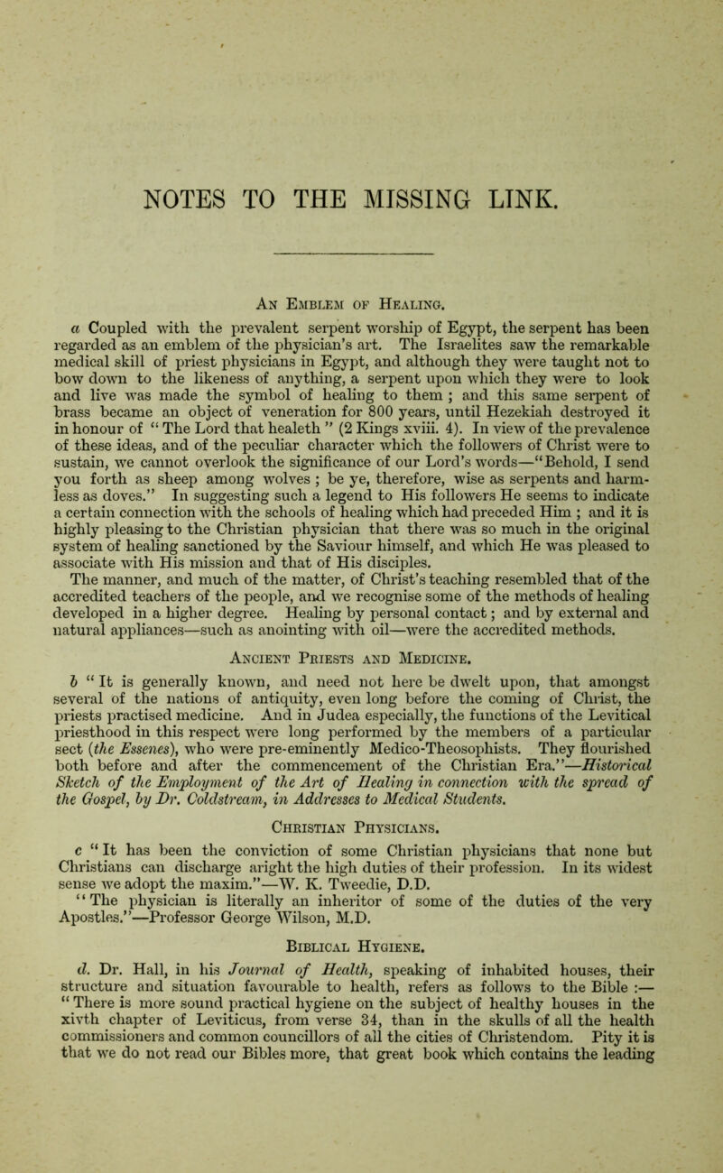 An Emblem of Healing. a Coupled with the prevalent serpent worship of Egypt, the serpent has been regarded as an emblem of the physician’s art. The Israelites saw the remarkable medical skill of priest physicians in Egypt, and although they were taught not to bow down to the likeness of anything, a serpent upon which they were to look and live was made the symbol of healing to them ; and this same serpent of brass became an object of veneration for 800 years, until Hezekiah destroyed it in honour of “ The Lord that healeth ” (2 Kings xviii. 4). In view of the prevalence of these ideas, and of the peculiar character which the followers of Christ were to sustain, we cannot overlook the significance of our Lord’s words—“Behold, I send you forth as sheep among wolves ; be ye, therefore, wise as serpents and harm- less as doves.” In suggesting such a legend to His followers He seems to indicate a certain connection with the schools of healing which had preceded Him ; and it is highly pleasing to the Christian physician that there was so much in the original system of healing sanctioned by the Saviour himself, and which He was pleased to associate with His mission and that of His disciples. The manner, and much of the matter, of Christ’s teaching resembled that of the accredited teachers of the people, and we recognise some of the methods of healing developed in a higher degree. Healing by personal contact; and by external and natural appliances—such as anointing with oil—were the accredited methods. Ancient Priests and Medicine. b “ It is generally known, and need not here be dwelt upon, that amongst several of the nations of antiquity, even long before the coming of Christ, the priests practised medicine. And in Judea especially, the functions of the Levitical priesthood in this respect were long performed by the members of a particular sect (the Essenes), who were pre-eminently Medico-Theosophists. They flourished both before and after the commencement of the Christian Era.”—Historical Sketch of the Employment of the Art of Healing in connection with the spread of the Gospel, by Dr. Coldstream, in Addresses to Medical Students. Christian Physicians. c “ It has been the conviction of some Christian physicians that none but Christians can discharge aright the high duties of their profession. In its widest sense we adopt the maxim.”—W. K. Tweedie, D.D. “The physician is literally an inheritor of some of the duties of the very Apostles.”—Professor George Wilson, M.D. Biblical Hygiene. cZ. Dr. Hall, in his Journal of Health, speaking of inhabited houses, their structure and situation favourable to health, refers as follows to the Bible :— “ There is more sound practical hygiene on the subject of healthy houses in the xivth chapter of Leviticus, from verse 34, than in the skulls of all the health commissioners and common councillors of all the cities of Christendom. Pity it is that we do not read our Bibles more, that great book which contains the leading