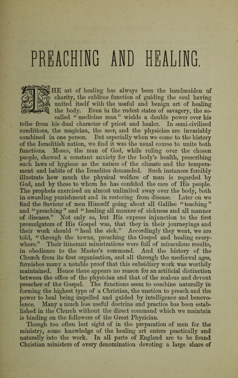 PREACHING AND HEALING. HE art of healing has always been the handmaiden of charity, the sublime function of guiding the soul having- united itself with the useful and benign art of healing the body. Even in the rudest states of savagery, the so- called “ medicine man ” wields a double power over his tribe from his dual character of priest and healer. In semi-civilised conditions, the magician, the seer, and the physician are invariably combined in one person. But especially when we come to the history of the Israelitish nation, we find it was the usual course to unite both functions. Moses, the man of God, while ruling over the chosen people, showed a constant anxiety for the body’s health, prescribing such laws of hygiene as the nature of the climate and the tempera- ment and habits of the Israelites demanded. Such instances forcibly illustrate how much the physical welfare of man is regarded by God, and by those to whom he has confided the care of Ills people. The prophets exercised an almost unlimited sway over the body, both in awarding punishment and in restoring from disease. Later on we find the Saviour of men Himself going about all Galilee “teaching” and “preaching” and “ healing all manner of sickness and all manner of diseases.” Hot only so, but His express injunction to the first promulgators of His Gospel was, that they in their journeyings and their work should “ heal the sick.” Accordingly they went, we are told, “ through the towns, preaching the Gospel and healing every- where.” Their itinerant ministrations were full of miraculous results, in obedience to the Master’s command. And the history of the Church from its first organisation, and all through the mediaeval ages, furnishes many a notable proof that this subsidiary work was worthily maintained. Hence there appears no reason for an artificial distinction between the office of the physician and that of the zealous and devout preacher of the Gospel. The functions seem to combine naturally in forming the highest type of a Christian, the unction to preach and the power to heal being impelled and guided by intelligence and benevo- lence. Many a much less useful doctrine and practice has been estab- lished in the Church without the direct command which we maintain is binding on the followers of the Great Physician. Though too often lost sight of in the preparation of men for the ministry, some knowledge of the healing art enters practically and naturally into the work. In all parts of England are to be found Christian ministers of every denomination devoting a large share of