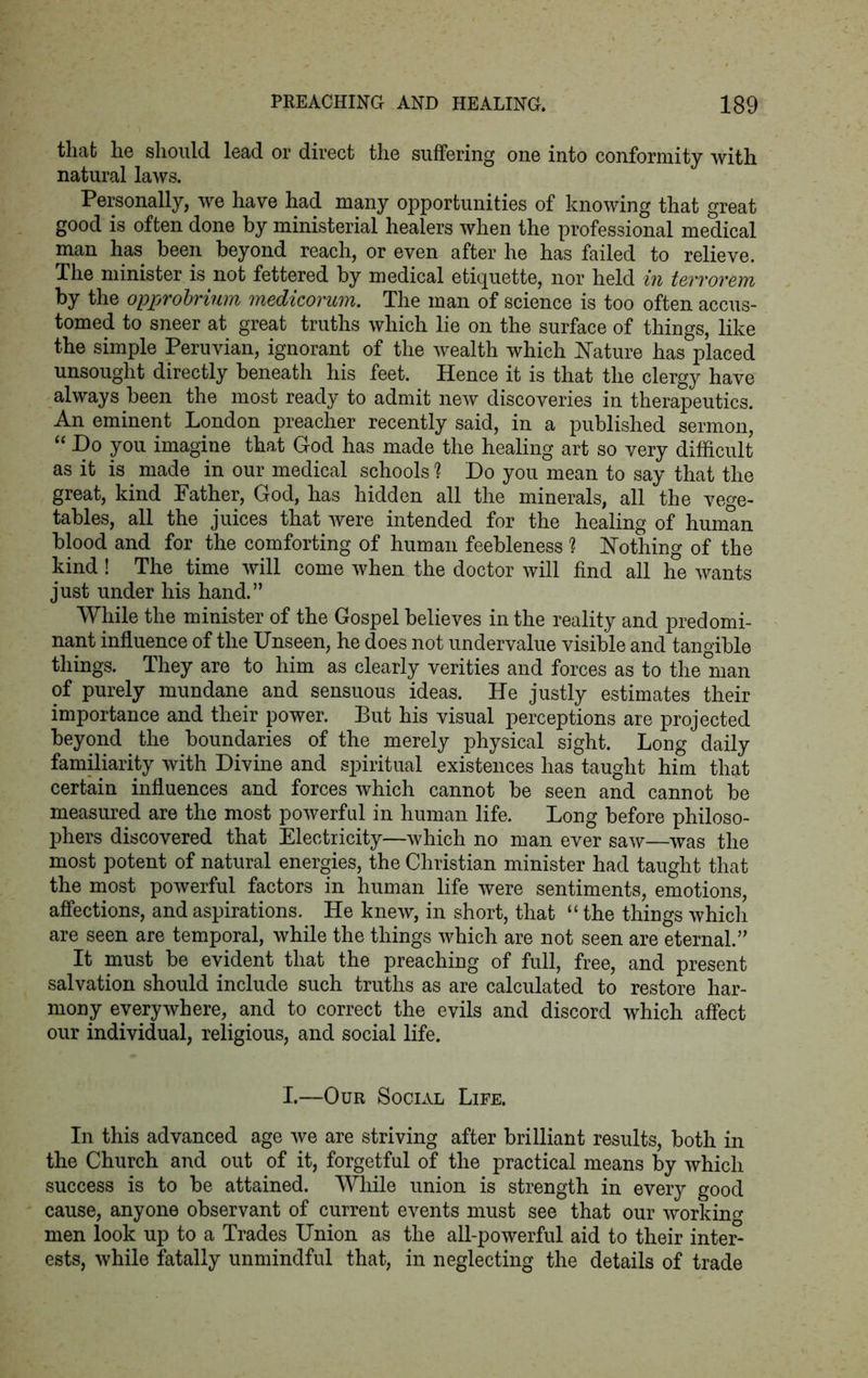tliafc he should lead or direct the suffering one into conformity with natural laws. Personally, we have had many opportunities of knowing that great good is often done by ministerial healers when the professional medical man has been beyond reach, or even after he has failed to relieve. The minister is not fettered by medical etiquette, nor held in terrorem by the opprobrium medicorum. The man of science is too often accus- tomed to sneer at great truths which lie on the surface of things, like the simple Peruvian, ignorant of the wealth which Nature has placed unsought directly beneath his feet. Hence it is that the clergy have always been the most ready to admit new discoveries in therapeutics. An eminent London preacher recently said, in a published sermon, “ Do you imagine that God has made the healing art so very difficult as it is made in our medical schools 1 Do you mean to say that the great, kind Father, God, has hidden all the minerals, all the vege- tables, all the juices that were intended for the healing of human blood and for the comforting of human feebleness ? Nothing of the kind ! The time will come when the doctor will find all he wants just under his hand.” While the minister of the Gospel believes in the reality and predomi- nant influence of the Unseen, he does not undervalue visible and tangible things. They are to him as clearly verities and forces as to the man of purely mundane and sensuous ideas. He justly estimates their importance and their power. But his visual perceptions are projected beyond the boundaries of the merely physical sight. Long daily familiarity with Divine and spiritual existences has taught him that certain influences and forces which cannot be seen and cannot be measured are the most powerful in human life. Long before philoso- phers discovered that Electricity—which no man ever saw—was the most potent of natural energies, the Christian minister had taught that the most powerful factors in human life were sentiments, emotions, affections, and aspirations. He knew, in short, that “ the things which are seen are temporal, while the things which are not seen are eternal.” It must be evident that the preaching of full, free, and present salvation should include such truths as are calculated to restore har- mony everywhere, and to correct the evils and discord which affect our individual, religious, and social life. I.—Our Social Life. In this advanced age we are striving after brilliant results, both in the Church and out of it, forgetful of the practical means by which success is to be attained. While union is strength in every good cause, anyone observant of current events must see that our working men look up to a Trades Union as the all-powerful aid to their inte£ ests, while fatally unmindful that, in neglecting the details of trade