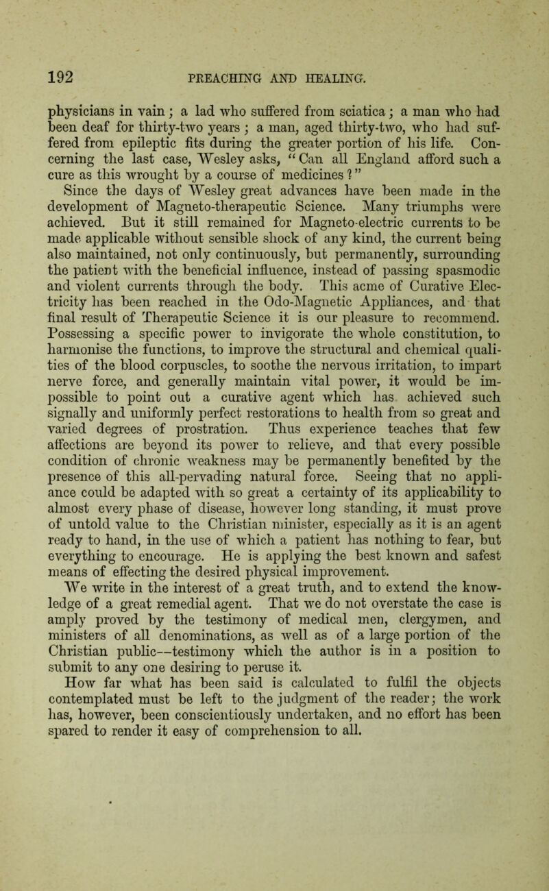 physicians in vain; a lad who suffered from sciatica; a man who had been deaf for thirty-two years ; a man, aged thirty-two, who had suf- fered from epileptic fits during the greater portion of his life. Con- cerning the last case, Wesley asks, “Can all England afford such a cure as this wrought by a course of medicines 1 ” Since the days of Wesley great advances have been made in the development of Magneto-therapeutic Science. Many triumphs were achieved. But it still remained for Magneto-electric currents to be made applicable without sensible shock of any kind, the current being also maintained, not only continuously, but permanently, surrounding the patient with the beneficial influence, instead of passing spasmodic and violent currents through the body. This acme of Curative Elec- tricity has been reached in the Odo-Magnetic Appliances, and that final result of Therapeutic Science it is our pleasure to recommend. Possessing a specific power to invigorate the whole constitution, to harmonise the functions, to improve the structural and chemical quali- ties of the blood corpuscles, to soothe the nervous irritation, to impart nerve force, and generally maintain vital power, it would be im- possible to point out a curative agent which has achieved such signally and uniformly perfect restorations to health from so great and varied degrees of prostration. Thus experience teaches that few affections are beyond its power to relieve, and that every possible condition of chronic weakness may be permanently benefited by the presence of this all-pervading natural force. Seeing that no appli- ance could be adapted with so great a certainty of its applicability to almost every phase of disease, however long standing, it must prove of untold value to the Christian minister, especially as it is an agent ready to hand, in the use of which a patient has nothing to fear, but everything to encourage. He is applying the best known and safest means of effecting the desired physical improvement. We write in the interest of a great truth, and to extend the know- ledge of a great remedial agent. That we do not overstate the case is amply proved by the testimony of medical men, clergymen, and ministers of all denominations, as well as of a large portion of the Christian public—testimony which the author is in a position to submit to any one desiring to peruse it. How far what has been said is calculated to fulfil the objects contemplated must be left to the judgment of the reader; the work has, however, been conscientiously undertaken, and no effort has been spared to render it easy of comprehension to all.