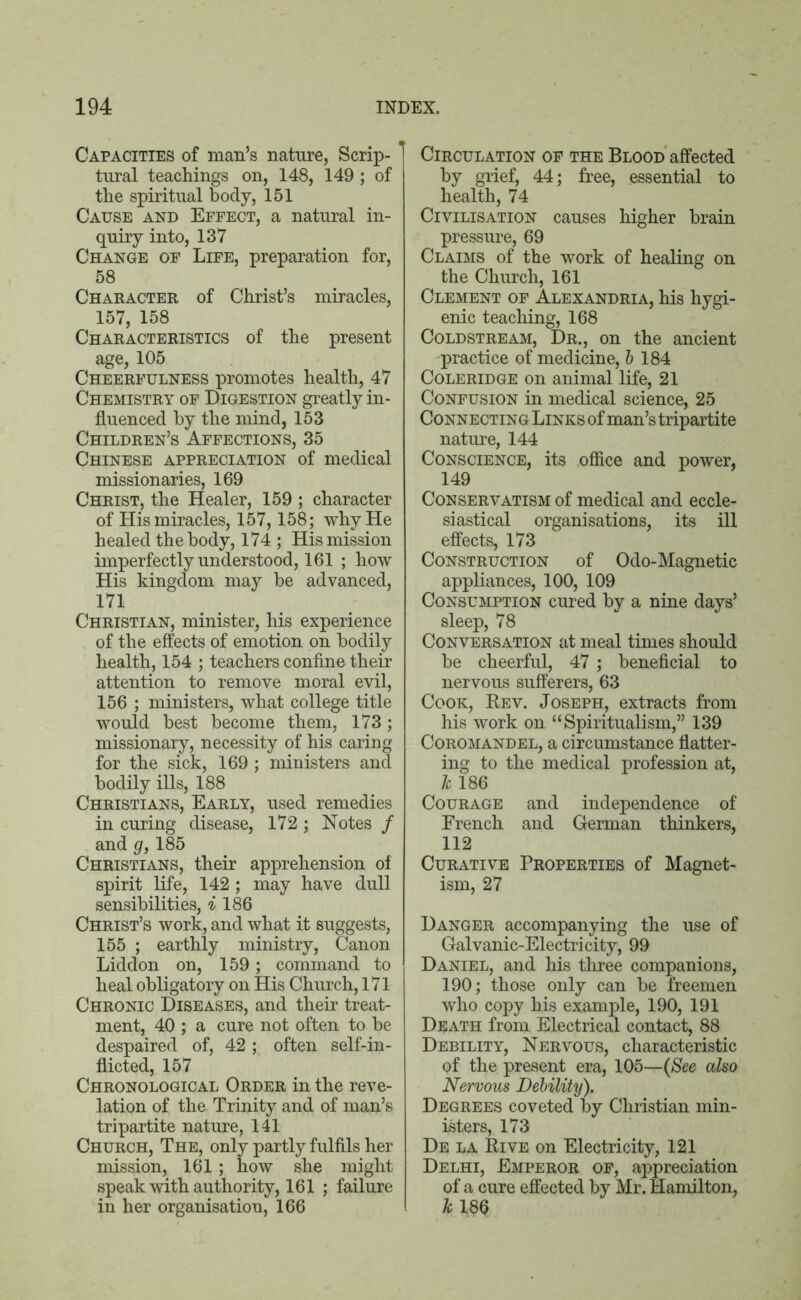 Capacities of man’s nature, Scrip- tural teachings on, 148, 149 ; of the spiritual body, 151 Cause and Effect, a natural in- quiry into, 137 Change of Life, preparation for, 58 Character of Christ’s miracles, 157, 158 Characteristics of the present age, 105 Cheerfulness promotes health, 47 Chemistry of Digestion greatly in- fluenced by the mind, 153 Children’s Affections, 35 Chinese appreciation of medical missionaries, 169 Christ, the Healer, 159 ; character of His miracles, 157,158; why He healed the body, 174 ; His mission imperfectly understood, 161 ; how His kingdom may be advanced, 171 Christian, minister, his experience of the effects of emotion on bodily health, 154 ; teachers confine their attention to remove moral evil, 156 ; ministers, what college title would best become them, 173; missionary, necessity of his caring for the sick, 169 ; ministers and bodily ills, 188 Christians, Early, used remedies in curing disease, 172; Notes / and g, 185 Christians, their apprehension of spirit life, 142; may have dull sensibilities, i 186 Christ’s work, and what it suggests, 155 ; earthly ministry, Canon Liddon on, 159; command to heal obligatory on His Church, 171 Chronic Diseases, and their treat- ment, 40 ; a cure not often to be despaired of, 42; often self-in- flicted, 157 Chronological Order in the reve- lation of the Trinity and of man’s tripartite nature, 141 Church, The, only partly fulfils her mission, 161 ; how she might speak with authority, 161 ; failure in her organisation, 166 Circulation of the Blood affected by grief, 44; free, essential to health, 74 Civilisation causes higher brain pressure, 69 Claims of the work of healing on the Church, 161 Clement of Alexandria, his hygi- enic teaching, 168 Coldstream, Dr., on the ancient practice of medicine, b 184 Coleridge on animal life, 21 Confusion in medical science, 25 Connecting Links of man’s tripartite nature, 144 Conscience, its office and power, 149 Conservatism of medical and eccle- siastical organisations, its ill effects, 173 Construction of Odo-Magnetic appliances, 100, 109 Consumption cured by a nine days’ sleep, 78 Conversation at meal times should be cheerful, 47; beneficial to nervous sufferers, 63 Cook, Rev. Joseph, extracts from his work on “Spiritualism,” 139 Coromandel, a circumstance flatter- ing to the medical profession at, k 186 Courage and independence of French and German thinkers, 112 Curative Properties of Magnet- ism, 27 Danger accompanying the use of Galvanic-Electricity, 99 Daniel, and his three companions, 190; those only can be freemen who copy his example, 190, 191 Death from Electrical contact, 88 Debility, Nervous, characteristic of the present era, 105—(See also Nervous Debility). Degrees coveted by Christian min- isters, 173 De la Rive on Electricity, 121 Delhi, Emperor of, appreciation of a cure effected by Mr. Hamilton, k 186