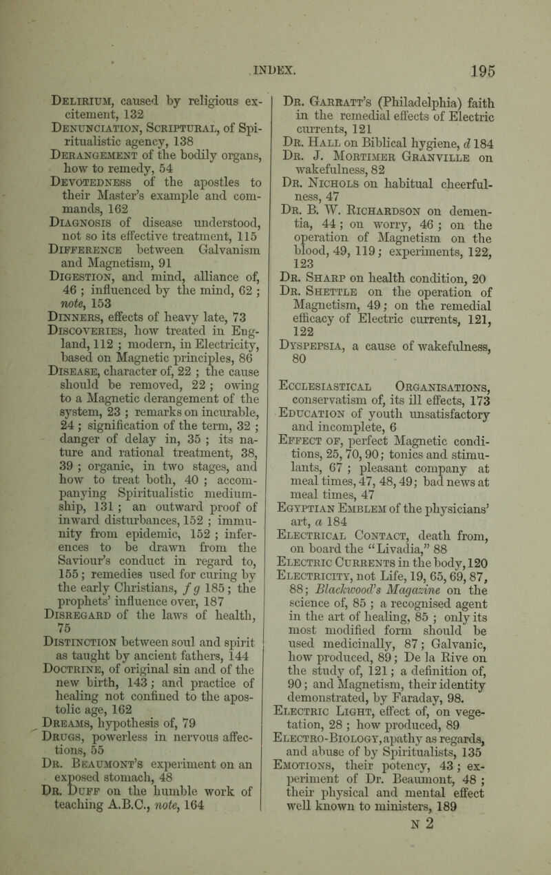 Delirium, caused by religious ex- citement, 132 Denunciation, Scriptural, of Spi- ritualistic agency, 138 Derangement of the bodily organs, how to remedy, 54 Devotedness of the apostles to their Master’s example and com- mands, 162 Diagnosis of disease understood, not so its effective treatment, 115 Difference between Galvanism and Magnetism, 91 Digestion, and mind, alliance of, 46 ; influenced by the mind, 62 ; note, 153 Dinners, effects of heavy late, 73 Discoveries, how treated in Eng- land, 112 ; modern, in Electricity, based on Magnetic principles, 86 Disease, character of, 22 ; the cause should be removed, 22 ; owing to a Magnetic derangement of the system, 23 ; remarks on incurable, 24 ; signification of the term, 32 ; danger of delay in, 35 ; its na- ture and rational treatment, 38, 39 ; organic, in two stages, and how to treat both, 40 ; accom- panying Spiritualistic medium- ship, 131 ; an outward proof of inward disturbances, 152 ; immu- nity from epidemic, 152 ; infer- ences to be drawn from the Saviour’s conduct in regard to, 155; remedies used for curing by the early Christians, f g 185; the prophets’ influence over, 187 Disregard of the laws of health, 75 Distinction between soul and spirit as taught by ancient fathers, 144 Doctrine, of original sin and of the new birth, 143; and practice of healing not confined to the apos- tolic age, 162 Dreams, hypothesis of, 79 Drugs, powerless in nervous affec- tions, 55 Dr. Beaumont’s experiment on an exposed stomach, 48 Dr. Duff on the humble work of teaching A.B.C., note, 164 Dr. Garratt’s (Philadelphia) faith in the remedial effects of Electric currents, 121 Dr. Hall on Biblical hygiene, d 184 Dr. J. Mortimer Granville on wakefulness, 82 Dr. Nichols on habitual cheerful- ness, 47 Dr. B. W. Kichardson on demen- tia, 44; on worry, 46 ; on the operation of Magnetism on the blood, 49, 119; experiments, 122, 123 Dr. Sharp on health condition, 20 Dr. Shettle on the operation of Magnetism, 49; on the remedial efficacy of Electric currents, 121, 122 Dyspepsia, a cause of wakefulness, 80 Ecclesiastical Organisations, conservatism of, its ill effects, 173 Education of youth unsatisfactory and incomplete, 6 Effect of, perfect Magnetic condi- tions, 25, 70,90; tonics and stimu- lants, 67 ; pleasant company at meal times, 47, 48,49; bad news at meal times, 47 Egyptian Emblem of the physicians’ art, a 184 Electrical Contact, death from, on board the “Livadia,” 88 Electric Currents in the body, 120 Electricity, not Life, 19, 65,69,87, 88; Blackwood’s Magazine on the science of, 85 ; a recognised agent in the art of healing, 85 ; only its most modified form should be used medicinally, 87; Galvanic, how produced, 89; De ]a Rive on the study of, 121; a definition of, 90; and Magnetism, their identity demonstrated, by Faraday, 98. Electric Light, effect of, on vege- tation, 28 ; how produced, 89 Electro-Biology, apathy as regards, and abuse of by Spiritualists, 135 Emotions, their potency, 43; ex- periment of Dr. Beaumont, 48 ; their physical and mental effect well known to ministers, 189 N 2