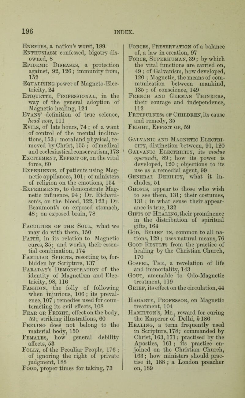 Enemies, a nation’s worst, 189. Enthusiasm confessed, bigotry dis- owned, 8 Epidemic Diseases, a protection against, 92, 126; immunity from, 152 Equalising power of Magneto-Elec- tricity, 24 Etiquette, Professional, in the way of the general adoption of Magnetic healing, 124 Evans’ definition of true science, head note, 111 Evils, of late hours, 74 ; of a want of control of the mental inclina- tions, 153; moral and physical, re- moved by Christ, 155 ; of medical and ecclesiastical conservatism, 173 Excitement, Effect of, on the vital force, 60 Experience, of patients using Mag- netic appliances, 101; of ministers of religion on the emotions, 154 •Experiments, to demonstrate Mag- netic influence, 94 ; Dr. Richard- son’s, on the blood, 122,123; Dr. Beaumont’s on exposed stomach, 48; on exposed brain, 78 Faculties of the Soul, what we may do with them, 150 Faith, in its relation to Magnetic cures, 35; and works, their essen- tial combination, 174 Familiar Spirits, resorting to, for- bidden by Scripture, 137 Faraday’s Demonstration of the identity of Magnetism and Elec- tricity, 98, 116 Fashion, the folly of following when injurious, 106 ; its preval- ence, 107; remedies used for coun- teracting its evil effects, 108 Fear or Fright, effect on the body, 59; striking illustrations, 60 Feeling does not belong to the material body, 150 Females, how general debility affects, 53 Folly, of the Peculiar People, 176 ; of ignoring the right of private judgment, 188 Food, proper times for taking, 73 Forces, Preservation of a balance of, a law in creation, 97 Force, Superhuman, 39; by which the vital functions are carried on, 49 ; of Galvanism, how developed, 120 ; Magnetic, the means of com- munication between mankind, 135 ; of conscience, 149 French and German Thinkers, their courage and independence, 112 Fretfulness of Children, its cause and remedy, 35 Fright, Effect of, 59 Galvanic and Magnetic Electri- city, distinction between, 91, 120 Galvanic Electricity, its modus operandi, 89 ; how its power is developed, 120 ; objections to its use as a remedial agent, 99 General Debility, what it in- cludes, 51 Ghosts, appear to those who wish to see them, 131; their costumes, 131 ; in what sense their appear- ance is true, 132 Gifts of Healing, their prominence in the distribution of spiritual gifts, 164 God, Belief in, common to all na- tions, 129 ; uses natural means, 76 Good Results from the practice of healing by the Christian Church, 170 Gospel, The, a revelation of life and immortality, 143 Gout, amenable to Odo-Magnetic treatment, 119 Grief, its effect on the circulation, 44 Hagarty, Professor, on Magnetic treatment, 104 Hamilton’s, Mr., reward for curing the Emperor of Delhi, k 186 Healing, a term frequently used in Scripture, 178; commanded by Christ, 163,171; practised by the Apostles, 161 ; its practice en- joined on the Christian Church, 163; how ministers should prac- tise it, 188; a London preacher on, 189
