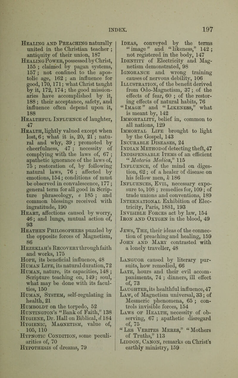 Healing and Preaching naturally united in the Christian teacher ; antiquity of their union, 187 Healing Power, possessed by Christ, 155 ; claimed by pagan systems, 157; not confined to the apos- tolic age, 162 ; an influence for good, 170,171; what Christ taught by it, 172, 174; the good mission- aries have accomplished by it, 188; their acceptance, safety, and influence often depend upon it, 188 Healthful Influence of laughter, 47 Health, lightly valued except when lost, 6; what it is, 20, 21 ; natu- ral and why, 39 ; promoted by cheerfulness, 47 ; necessity of complying with the laws of, 67 ; apathetic ignorance of the laws of, 75 ; restoration of, by following natural laws, 76 ; affected by emotions, 154; conditions of must be observed in convalescence, 177; general term for all good in Scrip- ture phraseology, e 185 ; and common blessings received with ingratitude, 190 Heart, affections caused by worry, 46; and lungs, mutual action of, 93 Heathen Philosophers puzzled by the opposite forces of Magnetism, 86 Hezekiah’s Recovery through faith and works, 175 Hope, its beneficial influence, 48 Human Life, its natural duration, 72 Human, nature, its capacities, 148 ; Scripture teaching on, 149; soul, wThat may be done with its facul- ties, 150 Human, System, self-regulating in health, 21 Humboldt on the torpedo, 52 Huntington’s “Bank of Faith,” 138 Hygiene, Dr. Hall on Biblical, d 184 Hygienic, Magnetism, value of, 105, 110 Hypnotic Condition, some peculi- arities of, 70 Hypothesis of dreams, 79 Ideas, conveyed by the terms “image” and “likeness,” 142; not registered in the body, 147 Identity of Electricity and Mag- netism demonstrated, 98 Ignorance and wrong training causes of nervous debility, 106 Illustration, of the benefit derived from Odo-Magnetism, 37; of the effects of fear, 60 ; of the restor- ing effects of natural habits, 76 “Image” and “Likeness,” what is meant by, 142 Immortality, belief in, common to all nations, 129 Immortal Life brought to light by the Gospel, 143 Incurable Diseases, 24 Indian Method of detecting theft, 47 Indispensable Items of an efficient “ Materia Medica,” 115 Influence, of the mind on diges- tion, 62; of a healer of disease on his fellow men, h 186 Influences, Evil, necessary expo- sure to, 108 ; remedies for, 109; of trade unions and conventions, 189 International Exhibition of Elec- tricity, Paris, 1881, 193 Invisible Forces act by law, 154 Iron and Oxygen in the blood, 49 Jews, The, their ideas of the connec- tion of preaching and healing, 159 John and Mary contrasted with a lonely traveller, 48 Languor caused by literary pur- suits, how remedied, 66 Late, hours and their evil accom- paniments, 74 ; dinners, ill effect of, 73 Laughter, its healthful influence, 47 Law, of Magnetism universal, 33; of Mesmeric phenomena, 65 ; con- trols invisible forces, 154 Laws of Health, necessity of ob- serving, 67 ; apathetic disregard of, 75 “Les Yerites Meres,” “Mothers of Truths,” 113 Liddon, Canon, remarks on Christ’s earthly ministry, 159