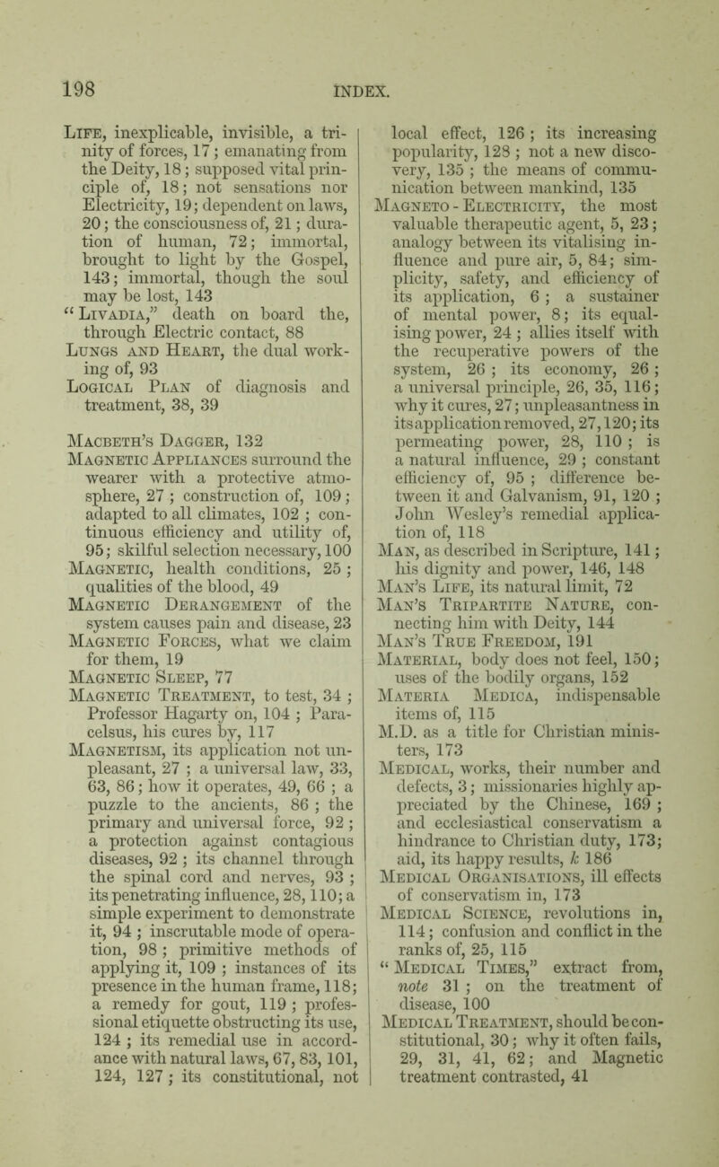 Life, inexplicable, invisible, a tri- nity of forces, 17; emanating from the Deity, 18; supposed vital prin- ciple of, 18; not sensations nor Electricity, 19; dependent on laws, 20; the consciousness of, 21; dura- tion of human, 72; immortal, brought to light by the Gospel, 143; immortal, though the soul may be lost, 143 “ Livadia,” death on board the, through Electric contact, 88 Lungs and Heart, the dual work- ing of, 93 Logical Plan of diagnosis and treatment, 38, 39 Macbeth’s Dagger, 132 Magnetic Appliances surround the wearer with a protective atmo- sphere, 27 ; construction of, 109; adapted to all climates, 102 ; con- tinuous efficiency and utility of, 95; skilful selection necessary, 100 Magnetic, health conditions, 25; qualities of the blood, 49 Magnetic Derangement of the system causes pain and disease, 23 Magnetic Forces, what we claim for them, 19 Magnetic Sleep, 77 Magnetic Treatment, to test, 34 ; Professor Hagarty on, 104 ; Para- celsus, his cures by, 117 Magnetism, its application not un- pleasant, 27 ; a universal law, 33, 63, 86; how it operates, 49, 66 ; a puzzle to the ancients, 86 ; the primary and universal force, 92 ; a protection against contagious diseases, 92; its channel through the spinal cord and nerves, 93 ; its penetrating influence, 28,110; a simple experiment to demonstrate it, 94 ; inscrutable mode of opera- tion, 98; primitive methods of applying it, 109 ; instances of its presence in the human frame, 118; a remedy for gout, 119 ; profes- sional etiquette obstructing its use, 124 ; its remedial use in accord- ance with natural laws, 67,83,101, 124, 127; its constitutional, not local effect, 126 ; its increasing popularity, 128 ; not a new disco- very, 135 ; the means of commu- nication between mankind, 135 Magneto - Electricity, the most valuable therapeutic agent, 5, 23; analogy between its vitalising in- fluence and pure air, 5, 84; sim- plicity, safety, and efficiency of its application, 6; a sustainer of mental power, 8; its equal- ising power, 24 ; allies itself with the recuperative powers of the system, 26 ; its economy, 26; a universal principle, 26, 35, 116; why it cures, 27; unpleasantness in its application removed, 27,120; its permeating power, 28, 110 ; is a natural influence, 29 ; constant efficiency of, 95 ; difference be- tween it and Galvanism, 91, 120 ; John Wesley’s remedial applica- tion of, 118 Man, as described in Scripture, 141; his dignity and power, 146, 148 Man’s Life, its natural limit, 72 Man’s Tripartite Nature, con- necting him with Deity, 144 Man’s True Freedom, 191 Material, body does not feel, 150; uses of the bodily organs, 152 Materia Medica, indispensable items of, 115 M.D. as a title for Christian minis- ters, 173 Medical, works, their number and defects, 3; missionaries highly ap- preciated by the Chinese, 169 ; and ecclesiastical conservatism a hindrance to Christian duty, 173; aid, its happy results, k 186 Medical Organisations, ill effects of conservatism in, 173 Medical Science, revolutions in, 114; confusion and conflict in the ranks of, 25, 115 “ Medical Times,” extract from, note 31 ; on the treatment of disease, 100 Medical Treatment, should be con- stitutional, 30; why it often fails, 29, 31, 41, 62; and Magnetic treatment contrasted, 41
