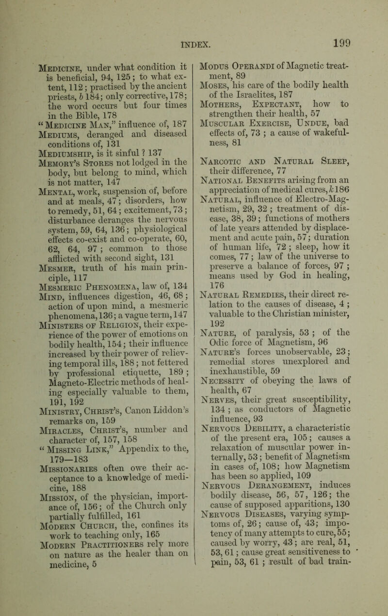 Medicine, under what condition it is beneficial, 94, 125; to what ex- tent, 112; practised by the ancient priests, b 184; only corrective, 178; the word occurs but four times in the Bible, 178 “Medicine Man,” influence of, 187 Mediums, deranged and diseased conditions of, 131 Mediumship, is it sinful ? 137 Memory’s Stores not lodged in the body, but belong to mind, which is not matter, 147 Mental, work, suspension of, before and at meals, 47; disorders, how to remedy, 51, 64; excitement, 73; disturbance deranges the nervous system, 59, 64, 136; physiological effects co-exist and co-operate, 60, 62, 64, 97 ; common to those afflicted with second sight, 131 Mesmer, truth of his main prin- ciple, 117 Mesmeric Phenomena, law of, 134 Mind, influences digestion, 46, 68; action of upon mind, a mesmeric phenomena, 136; a vague term, 147 Ministers of Religion, their expe- rience of the power of emotions on bodily health, 154; their influence increased by their power of reliev- ing temporal ills, 188; not fettered by professional etiquette, 189; Magneto-Electric methods of heal- ing especially valuable to them, 191, 192 Ministry, Christ’s, Canon Liddon’s remarks on, 159 Miracles, Christ’s, number and character of, 157, 158 “ Missing Link,” Appendix to the, 179—183 Missionaries often owe their ac- ceptance to a knowledge of medi- cine, 188 Mission, of the physician, import- ance of, 156; of the Chinch only partially fulfilled, 161 Modern Church, the, confines its work to teaching only, 165 Modern Practitioners rely more on nature as the healer than on medicine, 5 Modus Operandi of Magnetic treat- ment, 89 Moses, his care of the bodily health of the Israelites, 187 Mothers, Expectant, how to strengthen their health, 57 Muscular Exercise, Undue, bad effects of, 73 ; a cause of wakeful- ness, 81 Narcotic and Natural Sleep, their difference, 77 National Benefits arising from an appreciation of medical cures, k 186 Natural, influence of Electro-Mag- netism, 29, 32 ; treatment of dis- ease, 38, 39; functions of mothers of late years attended by displace- ment and acute pain, 57; duration of human life, 72; sleep, how it comes, 77; law of the universe to preserve a balance of forces, 97 ; means used by God in healing, 176 Natural Remedies, their direct re- lation to the causes of disease, 4 ; valuable to the Christian minister, 192 Nature, of paralysis, 53 ; of the Odic force of Magnetism, 96 Nature’s forces unobservable, 23; remedial stores unexplored and inexhaustible, 59 Necessity of obeying the laws of health, 67 Nerves, their great susceptibility, 134 ; as conductors of Magnetic influence, 93 Nervous Debility, a characteristic of the present era, 105; causes a relaxation of muscular power in- ternally, 53; benefit of Magnetism in cases of, 108; how Magnetism has been so applied, 109 Nervous Derangement, induces bodily disease, 56, 57, 126; the cause of supposed apparitions, 130 Nervous Diseases, varying symp- toms of, 26; cause of, 43; impo- tency of many attempts to cure, 55; caused by worry, 43; are real, 51, 53, 61; cause great sensitiveness to pain, 53, 61 ; result of bad train-