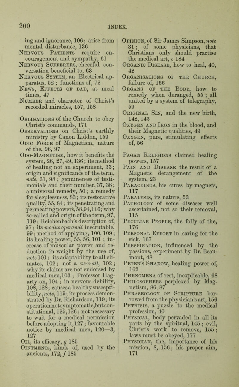 ing and ignorance, 106; arise from mental disturbance, 136 Nervous Patients require en- couragement and sympathy, 61 Nervous Sufferers, cheerful con- versation beneficial to, 63 Nervous System, an Electrical ap- paratus, 52 ; functions of, 72 News, Effects of bad, at meal times, 47 Number and character of Christ’s recorded miracles, 157, 158 Obligations of the Church to obey Christ’s commands, 171 Observations on Christ’s earthly ministry by Canon Liddon, 159 Odic Force of Magnetism, nature of the, 96, 97 Odo-Magnetism, how it benefits the system, 26, 27,49,136; its method of healing not an experiment, 33; origin and significance of the term, note, 31, 98 ; genuineness of testi- monials and their number, 37, 38; a universal remedy, 50; a remedy for sleeplessness, 83; its restorative quality, 55, 84; its penetrating and permeating powers, 58,94,116; why so-called and origin of the term, 97, 119; Reichenbach’s description of, 97; its modus operandi inscrutable, 99; method of applying, 100,109 ; its healing power, 55, 56,101 ; in- crease of muscular power and re- duction in weight by the use of, note 101; its adaptability to all cli- mates, 102; not a cure-all, 102 ; why its claims are not endorsed by medical men, 103 ; Professor Hag- arty on, 104 ; in nervous debility, 108,128; causes a healthy suscepti- bility,^^, 119; its process demon- strated by Dr. Richardson, 119; its operation not symptomatic,but con- stitutional, 125,126; not necessary to wait for a medical permission before adopting it, 127; favourable notice by medical men, 120—3, 127 Oil, its efficacy, </185 Ointments, kinds of, used by the ancients, 172,/ 185 Opinion, of Sir James Simpson, note 31 ; of some physicians, that Christians only should practise the medical art, c 184 Organic Disease, how to heal, 40, 42 Organisations of the Church, failure of, 166 Organs of the Body, how to remedy when deranged, 55 ; all united by a system of telegraphy, 59 Original Sin, and the new birth, 142,143 Oxygen and Iron in the blood, and their Magnetic qualities, 49 Oxygen, pure, stimulating effects of, 56 Pagan Religions claimed healing powers, 157 Pain and Disease the result of a Magnetic derangement of the system, 23 Paracelsus, his cures by magnets, 117 Paralysis, its nature, 53 Pathology of some diseases well ascertained, not so their removal, 115 Peculiar People, the folly of the, 176 Personal Effort in caring for the sick, 167 Perspiration, influenced by the passions, experiment by Dr. Beau- mont, 48 Peter’s Shadow, healing power of, 162 Phenomena of rest, inexplicable, 68 Philosophers perplexed by Mag- netism, 86, 87 Phraseology of Scripture bor- rowed from the physician’s art, 156 Phthisis, a puzzle to the medical profession, 40 Physical, body pervaded in all its parts by the spiritual, 145 ; evil, Christ’s work to remove, 155; laws must be obeyed, 177 Physician, the, importance of his mission, 8, 156; his proper aim, 171