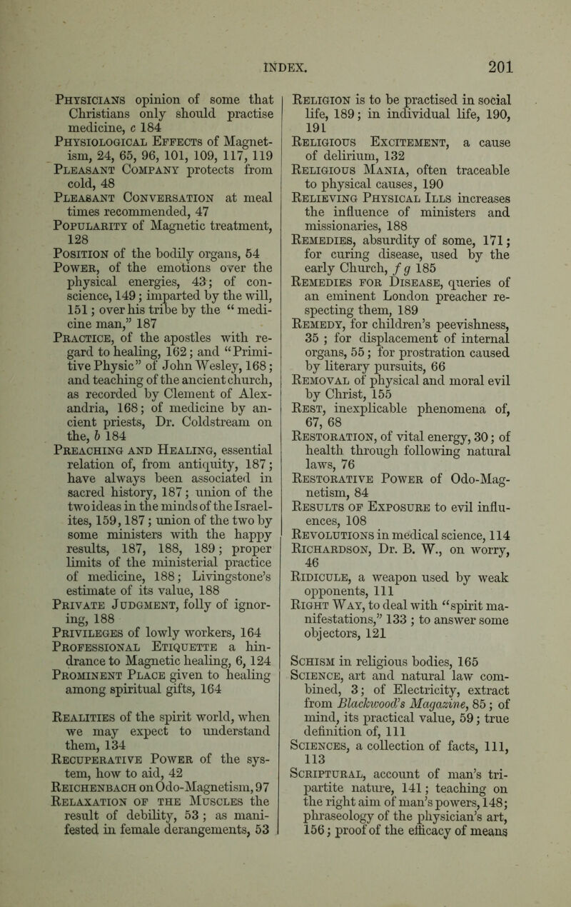 Physicians opinion of some that Christians only should practise medicine, c 184 Physiological Effects of Magnet- ism, 24, 65, 96, 101, 109, 117, 119 Pleasant Company protects from cold, 48 Pleasant Conversation at meal times recommended, 47 Popularity of Magnetic treatment, 128 Position of the bodily organs, 54 Power, of the emotions over the physical energies, 43; of con- science, 149; imparted by the will, 151; over his tribe by the “ medi- cine man,” 187 Practice, of the apostles with re- gard to healing, 162; and “Primi- tive Physic” of John Wesley, 168; and teaching of the ancient church, as recorded by Clement of Alex- andria, 168; of medicine by an- cient priests, Dr. Coldstream on the, 6 184 Preaching and Healing, essential relation of, from antiquity, 187; have always been associated in sacred history, 187; union of the two ideas in the minds of the Israel- ites, 159,187; union of the two by some ministers with the happy results, 187, 188, 189; proper limits of the ministerial practice of medicine, 188; Livingstone’s estimate of its value, 188 Private Judgment, folly of ignor- ing, 188 Privileges of lowly workers, 164 Professional Etiquette a hin- drance to Magnetic healing, 6,124 Prominent Place given to healing among spiritual gifts, 164 Realities of the spirit world, when we may expect to understand them, 134 Recuperative Power of the sys- tem, how to aid, 42 Reichenbach onOdo-Magnetism, 97 Relaxation of the Muscles the result of debility, 53; as mani- fested in female derangements, 53 Religion is to be practised in social life, 189; in individual life, 190, 191 Religious Excitement, a cause of delirium, 132 Religious Mania, often traceable to physical causes, 190 Relieving Physical Ills increases the influence of ministers and missionaries, 188 Remedies, absurdity of some, 171; for curing disease, used by the early Church, f g 185 Remedies for Disease, queries of an eminent London preacher re- specting them, 189 Remedy, for children’s peevishness, 35 ; for displacement of internal organs, 55; for prostration caused by literary pursuits, 66 Removal of physical and moral evil by Christ, 155 Rest, inexplicable phenomena of, 67, 68 Restoration, of vital energy, 30; of health through following natural laws, 76 Restorative Power of Odo-Mag- netism, 84 Results of Exposure to evil influ- ences, 108 Revolutions in medical science, 114 Richardson, Dr. B. W., on worry, 46 Ridicule, a weapon used by weak opponents, 111 Right Way, to deal with “spirit ma- nifestations,” 133 ; to answer some objectors, 121 Schism in religious bodies, 165 Science, art and natural law com- bined, 3; of Electricity, extract from Blackwood’s Magazine, 85; of mind, its practical value, 59; true definition of, 111 Sciences, a collection of facts, 111, 113 Scriptural, account of man’s tri- partite nature, 141; teaching on the right aim of man’s powers, 148; phraseology of the physician’s art, 156; proof of the efficacy of means
