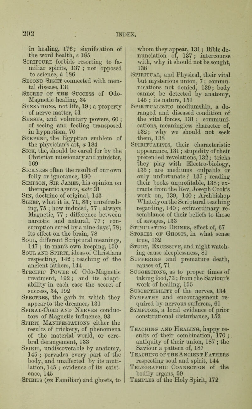 in healing, 176; signification of the word health, e 185 Scripture forbids resorting to fa- miliar spirits, 137 ; not opposed to science, h 186 Second Sight connected with men- tal disease, 131 Secret of the Success of Odo- Magnetic healing, 34 Sensations, not life, 19; a property of nerve matter, 51 Senses, and voluntary powers, 60 ; of seeing and feeling transposed in hypnotism, 70 Serpent, the Egyptian emblem of the physician’s art, a 184 Sick, the, should be cared for by the Christian missionary and minister, 169 Sickness often the result of our own folly or ignorance, 190 Simpson, Sir James, his opinion on therapeutic agents, note 31 Sin, doctrine of original, 143 Sleep, what it is, 71, 83; unrefresh- ing, 75 ; how induced, 77 ; always Magnetic, 77 ; difference between narcotic and natural, 77 ; con- sumption cured by a nine days’, 78; its effect on the brain, 78 Soul, different Scriptural meanings, 147 ; in man’s own keeping, 150 Soul and Spirit, ideas of Christians respecting, 142 ; teaching of the ancient fathers, 144 • Specific Power of Odo-Magnetic treatment, 192; and its adapt- ability in each case the secret of success, 34, 192 Spectres, the garb in which they appear to the dreamer,- 131 Spinal-Cord and Nerves conduc- tors of Magnetic influence, 93 Spirit Manifestations either the results of trickery, of phenomena of the material world, or cere- bral derangement, 133 Spirit, undiscoverable by anatomy, 145 ; pervades every part of the body, and unaffected by its muti- lation, 145 ; evidence of its exist- ence, 145 Spirits (see Familiar) and ghosts, to whom they appear, 131; Bible de- nunciation of, 137; intercourse with, why it should not be sought, 138 Spiritual, and Physical, their vital but mysterious union, 7; commu- nications not denied, 139; body cannot be detected by anatomy, 145 ; its nature, 151 Spiritualistic mediumship, a de- ranged and diseased condition of the vital forces, 131; communi- cations, meaningless character of, 132; why we should not seek them, 138 Spiritualists, their characteristic appearance, 131; stupidity of their pretended revelations, 132; tricks they play with Electro-biology, 135 ; are mediums culpable or only unfortunate ? 137 ; reading their books unprofitable, 138; ex- tracts from the Rev. Joseph Cook’s work on, 139, 140 ; Archbishop Whately on the Scriptural teaching regarding, 140; extraordinary re- semblance of their beliefs to those of savages, 133 Stimulating Drinks, effect of, 67 Stories of Ghosts, in what sense true, 132 Study, Excessive, and night watch- ing cause sleeplessness, 81 Suffering and premature death, causes of, 71 Suggestions, as to proper times of taking food,73; from the Saviour’s work of healing, 155 Susceptibility of the nerves, 134 Sympathy and encouragement re- quired by nervous sufferers, 61 Symptoms, a local evidence of prior constitutional disturbance, 152 Teaching and Healing, happy re- sults of their combination, 170 ; antiquity of their union, 187 ; the Saviour a pattern of, 187 Teaching of the Ancient Fathers respecting soul and spirit, 144 Telegraphic Connection of the bodily organs, 59 Temples of the Holy Spirit, 172