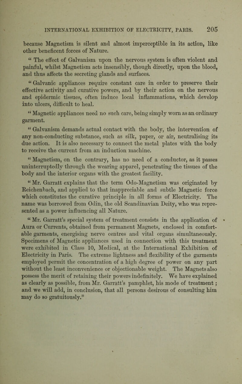 because Magnetism is silent and almost imperceptible in its action, like other beneficent forces of Nature. 11 The effect of Galvanism upon the nervous system is often violent and painful, whilst Magnetism acts insensibly, though directly, upon the blood, and thus affects the secreting glands and surfaces. “ Galvanic appliances require constant care in order to preserve their effective activity and curative powers, and by their action on the nervous and epidermic tissues, often induce local inflammations, which develop into ulcers, difficult to heal. “ Magnetic appliances need no such care, being simply worn as an ordinary garment. “ Galvanism demands actual contact with the body, the intervention of any non-conducting substance, such as silk, paper, or air, neutralising its due action. It is also necessary to connect the metal plates with the body to receive the current from an induction machine. “ Magnetism, on the contrary, has no need of a conductor, as it passes uninterruptedly through the wearing apparel, penetrating the tissues of the body and the interior organs with the greatest facility. “ Mr. Garratt explains that the term Odo-Magnetism was originated by Beichenbach, and applied to that inappreciable and subtle Magnetic force which constitutes the curative principle in all forms of Electricity. The name was borrowed from Odin, the old Scandinavian Deity, who was repre- sented as a power influencing all Nature. “ Mr. Garratt’s special system of treatment consists in the application of Aura or Currents, obtained from permanent Magnets, enclosed in comfort- able garments, energising nerve centres and vital organs simultaneously. Specimens of Magnetic appliances used in connection with this treatment were exhibited in Class 10, Medical, at the International Exhibition of Electricity in Paris. The extreme lightness and flexibility of the garments employed permit the concentration of a high degree of power on any part without the least inconvenience or objectionable weight. The Magnets also possess the merit of retaining their powers indefinitely. We have explained as clearly as possible, from Mr. Garratt’s pamphlet, his mode of treatment; and we will add, in conclusion, that all persons desirous of consulting him may do so gratuitously.”