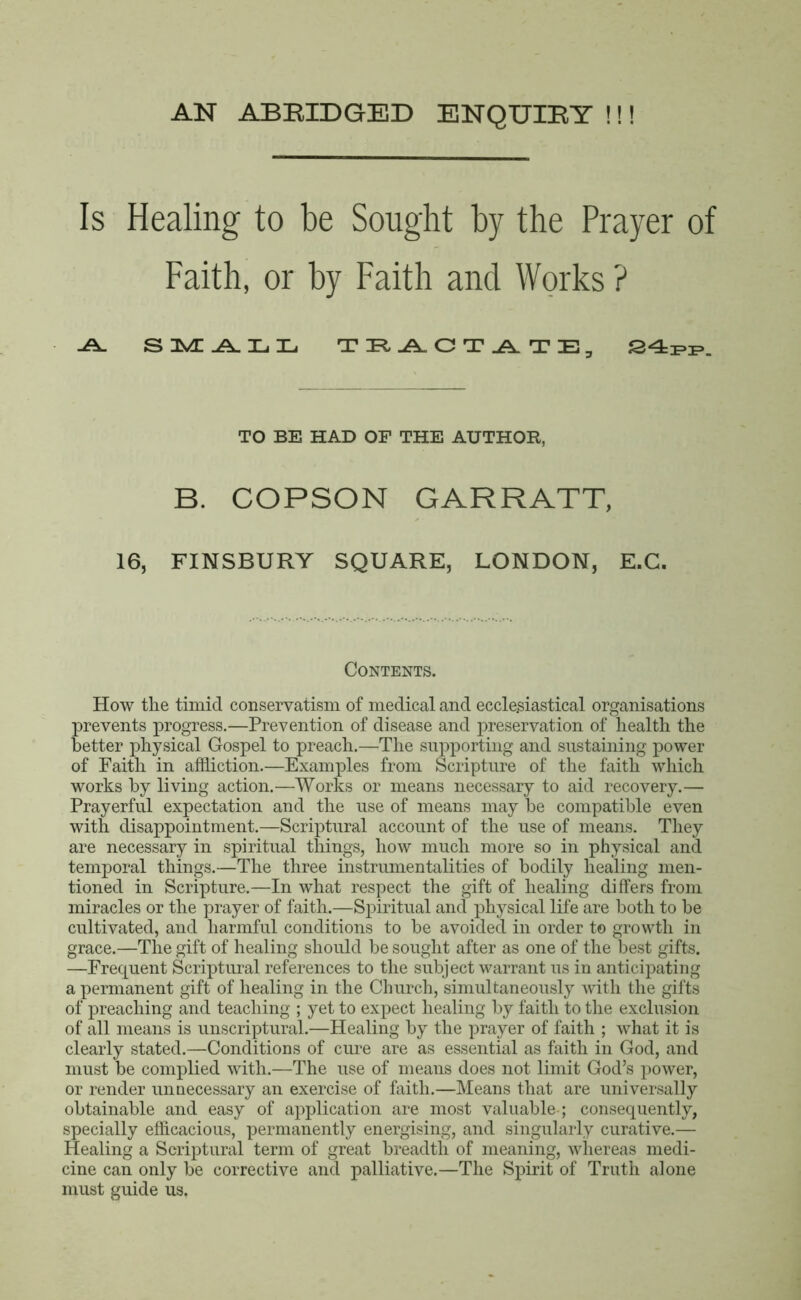 AN ABRIDGED ENQUIRY !!! Is Healing to be Sought by the Prayer of Faith, or by Faith and Works ? .A. SMALL TIFLAACT^ATIE, 24PP. TO BE HAD OF THE AUTHOR, B. COPSON GARRATT, 16, FINSBURY SQUARE, LONDON, E.C. Contents. How the timid conservatism of medical and ecclesiastical organisations prevents progress.—Prevention of disease and preservation of health the better physical Gospel to preach.—The supporting and sustaining power of Faith in affliction.—Examples from Scripture of the faith which works by living action.—Works or means necessary to aid recovery.— Prayerful expectation and the use of means may be compatible even with disappointment.—Scriptural account of the use of means. They are necessary in spiritual things, how much more so in physical and temporal things.—The three instrumentalities of bodily healing men- tioned in Scripture.—In what respect the gift of healing differs from miracles or the prayer of faith.—Spiritual and physical life are both to be cultivated, and harmful conditions to be avoided in order to growth in grace.—The gift of healing should be sought after as one of the best gifts. —Frequent Scriptural references to the subject warrant us in anticipating a permanent gift of healing in the Church, simultaneously with the gifts of preaching and teaching ; yet to expect healing by faith to the exclusion of all means is unscriptural.—Healing by the prayer of faith ; what it is clearly stated.—Conditions of cure are as essential as faith in God, and must be complied with.—The use of means does not limit God’s power, or render unnecessary an exercise of faith.—Means that are universally obtainable and easy of application are most valuable-; consequently, specially efficacious, permanently energising, and singularly curative.— Healing a Scriptural term of great breadth of meaning, whereas medi- cine can only be corrective and palliative.—The Spirit of Truth alone must guide us.