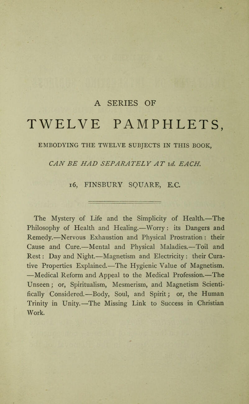 TWELVE PAMPHLETS, EMBODYING THE TWELVE SUBJECTS IN THIS BOOK, CAN BE HAD SEPARATELY AT id. EACH. 16, FINSBURY SQUARE, E.C. The Mystery of Life and the Simplicity of Health.—The Philosophy of Health and Healing.—Worry : its Dangers and Remedy.—Nervous Exhaustion and Physical Prostration : their Cause and Cure.—Mental and Physical Maladies.—Toil and Rest: Day and Night.—Magnetism and Electricity : their Cura- tive Properties Explained.—The Hygienic Value of Magnetism. —Medical Reform and Appeal to the Medical Profession.—The Unseen; or, Spiritualism, Mesmerism, and Magnetism Scienti- fically Considered.—Body, Soul, and Spirit; or, the Human Trinity in Unity.—The Missing Link to Success in Christian Work.