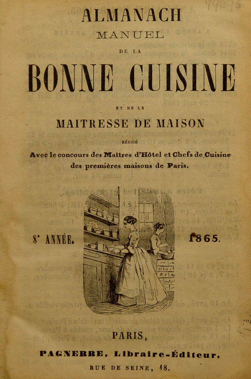 ALMANACH MANUEL BONNE'CUISINE KT DE LA MAITRESSE DE MAISON RÉDIGÉ Avec le concours des Maîtres d’Hôtel et Chefs de.Cuisine des premières maisons de Paris. PARIS, P A CÜKERBE « Llbralre-Édlleurt RUE DE SEINE, 48.