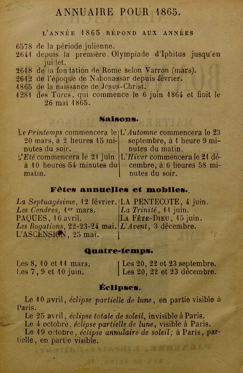 ANNUAIRE POUR 18G5. l’année 1865 RÉPOND AUX ANNÉES 6578 de la période julienne. 2641 depuis la première Olympiade d’Iphitus jusqu’en juillet. 2618 de la fondation de Rome selon Varron (mars). 2612 de l’époque de Nabonassar depuis lévrier. 1865 de la naissance de Jésus-Christ. 1281 des Turcs, qui commence le 6 juin 1864 et finit le 26 mai 1865. Saisons. Le Printemps commencera le 20 mars, à 2 heures 15 mi- nutes du soir. l’Eté commencera le 2i juin, à 10 heures 54 minutes du matin. L'Automne commencera le 23 septembre, à 1 heure 9 mi- nutes du matin. L’Hiver commencera le 21 dé- cembre, à 6 heures 58 mi- nutes du soir. Fêtes annuelles et mobiles.. La Septuagésime, 12 février. Les Cendres, 1er mars. PAQUES, 1 6 avril. Les Rogations, 22-23-24 mai. L’ASCüNSUJK, 25 mai. LA PENTECOTE, 4 juin. La Trinité, 11 juin. La Fête-Dieu, 15 juin. L’Avent, 3 décembre. Quatre-temps. Les 8, 10 et 11 mars. I Les 20, 22 et 23 septembre. Les 7,9 et 10 juin. | Les 20, 22 et 23 décembre. Éclipses. Le 10 .avril, éclipse partielle de lune, en partie visible à Paris. Le 25 avril, éclipse totale de soleil, invisible à Paris. Le 4 octobrè. éclipse partielle de lune, visible à Paris. Le 19 octobre, éclipse annulaire de soleil; à Paris, par- tielle , en part'e visible.