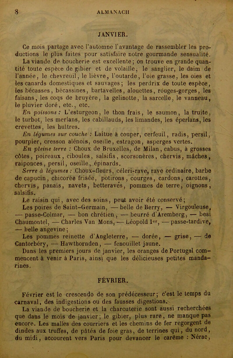 JANVIER. Ce mois partage avec l’automne l’avantage de rassembler les pro- ductions le plus faites pour satisfaire notre gourmande sensualité. La viande de boucherie est excellente; on trouve en grande quan- tité toute espèce de gibier et de volaille, le sanglier, le daim de l’année, le chevreuil, le lièvre, l'outarde, l’oie grasse, les oies et les canards domestiques et sauvages; les perdrix de toute espèce, les bécasses, bécassines, bartavelles, alouettes, rouges-gorges, les faisans, les coqs de bruyère, la gelinotte, la sarcelle, le vanneau, le pluvier doré, etc., etc. En poissons: L’esturgeon, le thon frais, le saumon, la truite, le turbot, les merlans, les cabillauds, les limandes, les éperlans, les crevettes, les huîtres. En légumes sur couche : Laitue à couper, cerfeuil, radis, persil, pourpier, cresson alénois, oseille, estragon, asperges vertes. En pleine terre : Choux de Bruxelles, de Milan, cabus, à grosses côtes, poireaux, ciboules, salsifis, scorsonères, chervis, mâches, raiponces, persil, oseille, épinards. Serre à légumes: Choux-fleurs, céleri-rave, rave ordinaire, barbe de capucin, chicorée frisée, potirons, courges, cardons, carottes, chervis, panais, navets, betterave*s, pommes de terre, oignons, salsifis. Le raisin qui, avec des soins, peut avoir été conservé; Les poires de Saint-Germain, —belle de Berry, — Virgouleuse, — passe-Colmar, — bon chrétien , — beurré d’Aremberg, — besi Chaumontel, — Charles Van Mons, — Léopold 1er, — passe-tardive, — belle angevine; Les pommes reinette d’Angleterre, — dorée, — grise, — de Cantorbéry, —Hawthornden, — fenouillet jaune. Dans les premiers jours de janvier, les oranges de Portugal com- mencent à venir à Paris, ainsi que les délicieuses petites manda- rines. FÉVRIER. Février est le crescendo de son prédécesseur; c’est le temps du carnaval, des indigestions ou des fausses digestions. La viande de boucherie et la charcuterie sont aussi recherchées que dans le mois de janvier; le gibier, plus rare, ne manque pas encore. Les malles des courriers et les chemins de fer regorgent de dindes aux truffes, de pâtés de foie gras, de terrines qui, du nord, du midi, accourent vers Paris pour devancer le carême : Nérac,