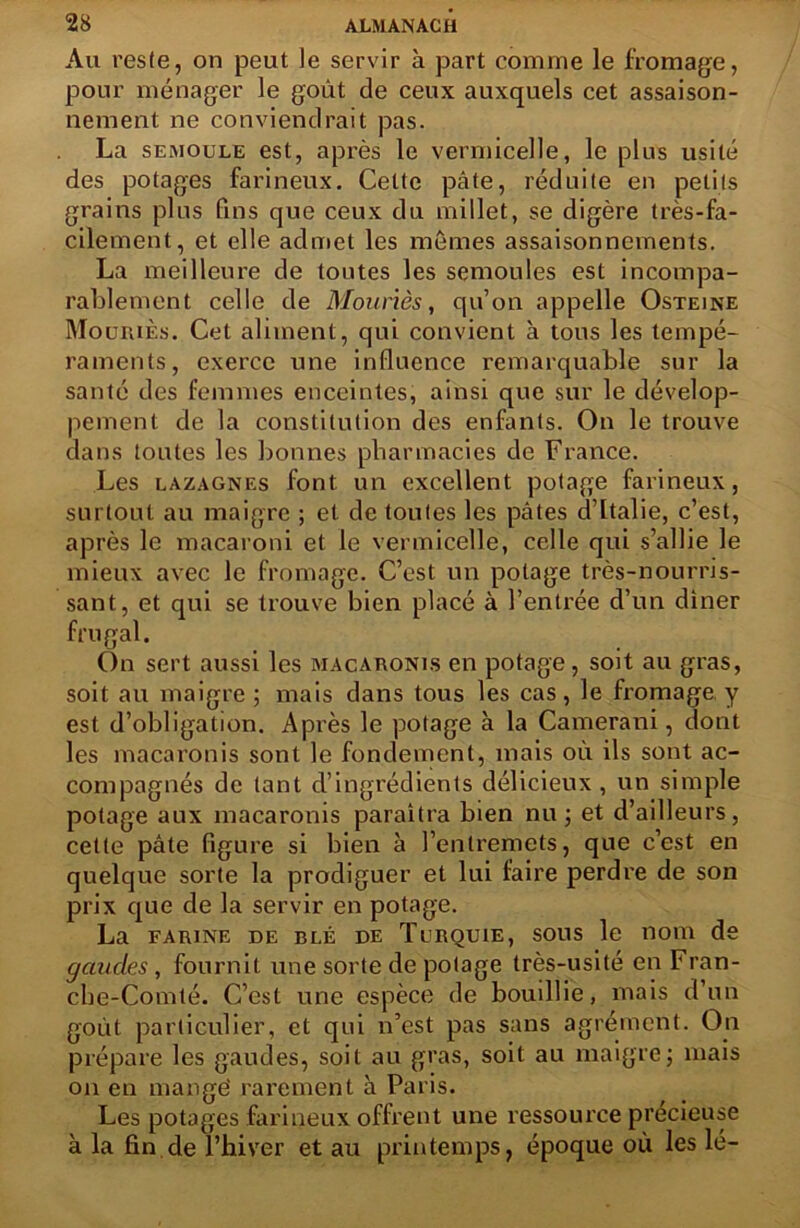 Au veste, on peut le servir à part comme le fromage, pour ménager le goût de ceux auxquels cet assaison- nement ne conviendrait pas. La semoule est, après le vermicelle, le pins usité des potages farineux. Cette pâte, réduite en petits grains pins fins que ceux du millet, se digère très-fa- cilement, et elle admet les mêmes assaisonnements. La meilleure de toutes les semoules est incompa- rablement celle de Mouriès, qu’on appelle Osteine Mouiuès. Cet aliment, qui convient à tous les tempé- raments, exerce une influence remarquable sur la santé des femmes enceintes, ainsi que sur le dévelop- pement de la constitution des enfants. On le trouve dans toutes les bonnes pharmacies de France. Les lazagnes font un excellent potage farineux, surtout au maigre ; et de toutes les pâtes d’Italie, c’est, après le macaroni et le vermicelle, celle qui s’allie le mieux avec le fromage. C’est un potage très-nourris- sant, et qui se trouve bien placé à l’entrée d’un diner frugal. On sert aussi les macaronis en potage, soit au gras, soit au maigre; mais dans tous les cas, le fromage y est d’obligation. Après le potage à la Camerani, dont les macaronis sont le fondement, mais où ils sont ac- compagnés de tant d’ingrédients délicieux , un simple potage aux macaronis paraîtra bien nu ; et d’ailleurs, cette pâte figure si bien à l’entremets, que c’est en quelque sorte la prodiguer et lui faire perdre de son prix que de la servir en potage. La farine de blé de TuRQUiE, sous le nom de garnies, fournit une sorte de potage très-usité en Fran- che-Comté. C’est une espèce de bouillie, mais d’un goût particulier, et qui n’est pas sans agrément. On prépare les gaudes, soit au gras, soit au maigre; mais on en mangé rarement à Paris. Les potages farineux offrent une ressource précieuse à la fin de l’hiver et au printemps, époque où les lé-