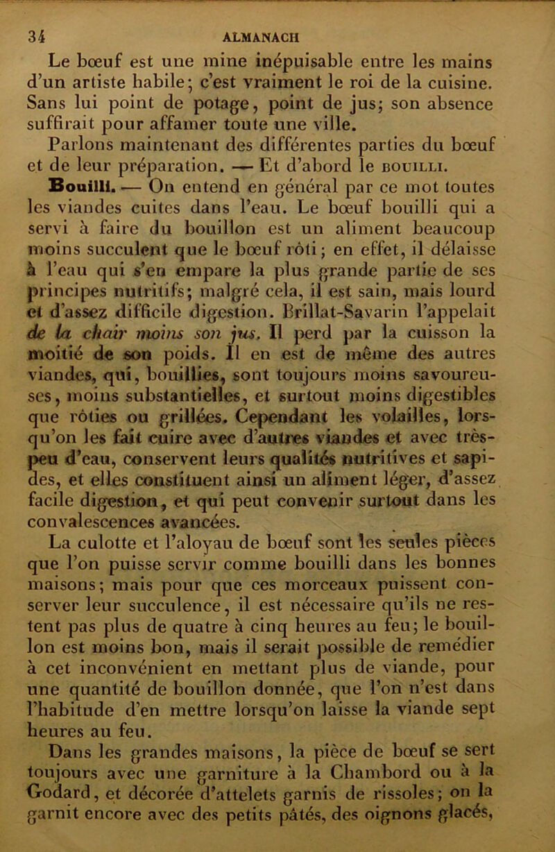 Le bœuf est une mine inépuisable entre les mains d’un artiste habile- c’est vraiment le roi de la cuisine. Sans lui point de potage, point de jus; son absence suffirait pour affamer toute une ville. Parlons maintenant des différentes parties du bœuf et de leur préparation. — Et d’abord le bouilli. Bouilli. — On entend en général par ce mot toutes les viandes cuites dans l’eau. Le bœuf bouilli qui a servi à faire du bouillon est un aliment beaucoup moins succulent que le bœuf rôti; en effet, il délaisse à l’eau qui s’en empare la plus grande partie de ses principes nutritifs; malgré cela, il est sain, mais lourd et d’assez difficile digestion. Brillat-Savarin l’appelait de la chair moins son jus. Il perd par la cuisson la moitié de son poids. Il en est de meme des autres viandes, qui, bouillies, sont toujours moins savoureu- ses, moins substantielles, et surtout moins digestibles que rôties ou grillées. Cependant les volailles, lors- qu’on les fait cuire avec d’autres viandes et avec très- peu d’eau, conservent leurs qualités nutritives et sapi- des, et elles constituent ainsi un aliment léger, d’assez facile digestion, et qui peut convenir surtout dans les convalescences avancées. La culotte et l’aloyau de bœuf sont les seules pièces que l’on puisse servir comme bouilli dans les bonnes maisons; mais pour que ces morceaux puissent con- server leur succulence, il est nécessaire qu’ils ne res- tent pas plus de quatre à cinq heures au feu; le bouil- lon est moins bon, mais il serait possible de remédier à cet inconvénient en mettant plus de viande, pour une quantité de bouillon donnée, que l’on n’est dans l’habitude d’en mettre lorsqu’on laisse la viande sept heures au feu. Dans les grandes maisons, la pièce de bœuf se sert toujours avec une garniture à la Chambord ou à la Godard, et décorée d’attelets garnis de rissoles; on la garnit encore avec des petits pâtés, des oignons glacés,