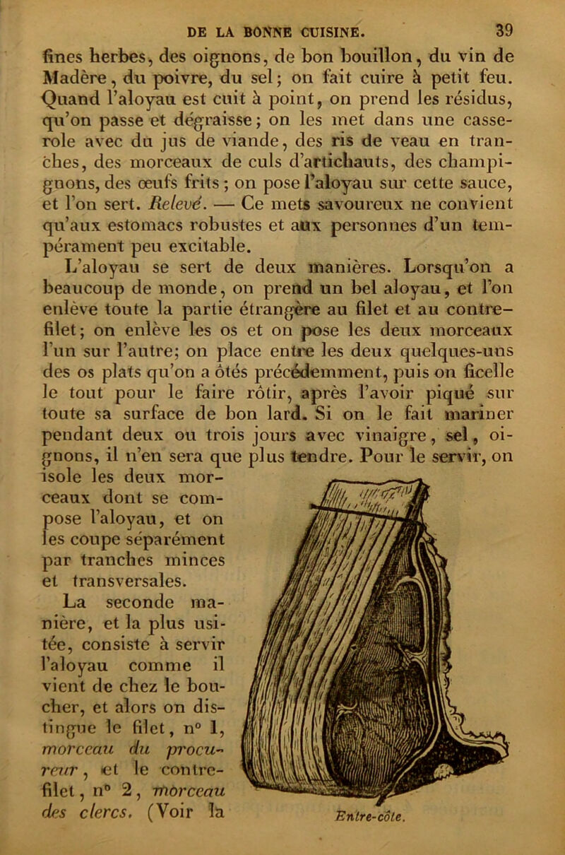 fines herbes, des oignons, de bon bouillon, du vin de Madère, du poivre, du sel; on fait cuire à petit feu. Quand l’aloyau est cuit à point, on prend les résidus, qu’on passe et dégraisse ; on les met dans une casse- role avec du jus de viande, des ris de veau en tran- ches, des morceaux de culs d’artichauts, des champi- gnons, des œufs frits ; on pose l’aloyau sur cette sauce, et l’on sert. Relevé. — Ce mets savoureux ne convient qu’aux estomacs robustes et aux personnes d’un tem- pérament peu excitable. L’aloyau se sert de deux manières. Lorsqu’on a beaucoup de monde, on prend un bel aloyau, et l’on enlève toute la partie étrangère au filet et au contre- filet ; on enlève les os et on pose les deux morceaux l’un sur l’autre; on place entre les deux quelques-uns des os plats qu’on a ôtés précédemment, puis on ficelle le tout pour le faire rôtir, après l’avoir piqué sur toute sa surface de bon lard. Si on le fait mariner pendant deux ou trois jours avec vinaigre, sel, oi- gnons, il n’en sera que plus tendre. Pour le servir, on isole les deux mor- ceaux dont se com- pose l’aloyau, et on les coupe séparément par tranches minces et transversales. La seconde ma- nière, et la plus usi- tée, consiste à servir l’aloyau comme il vient de chez le bou- cher, et alors on dis- tingue le filet, n° 1, morceau du procu- reur , et le contre- filet , n° 2, morceau des clercs. (Voir la Entre-côle.