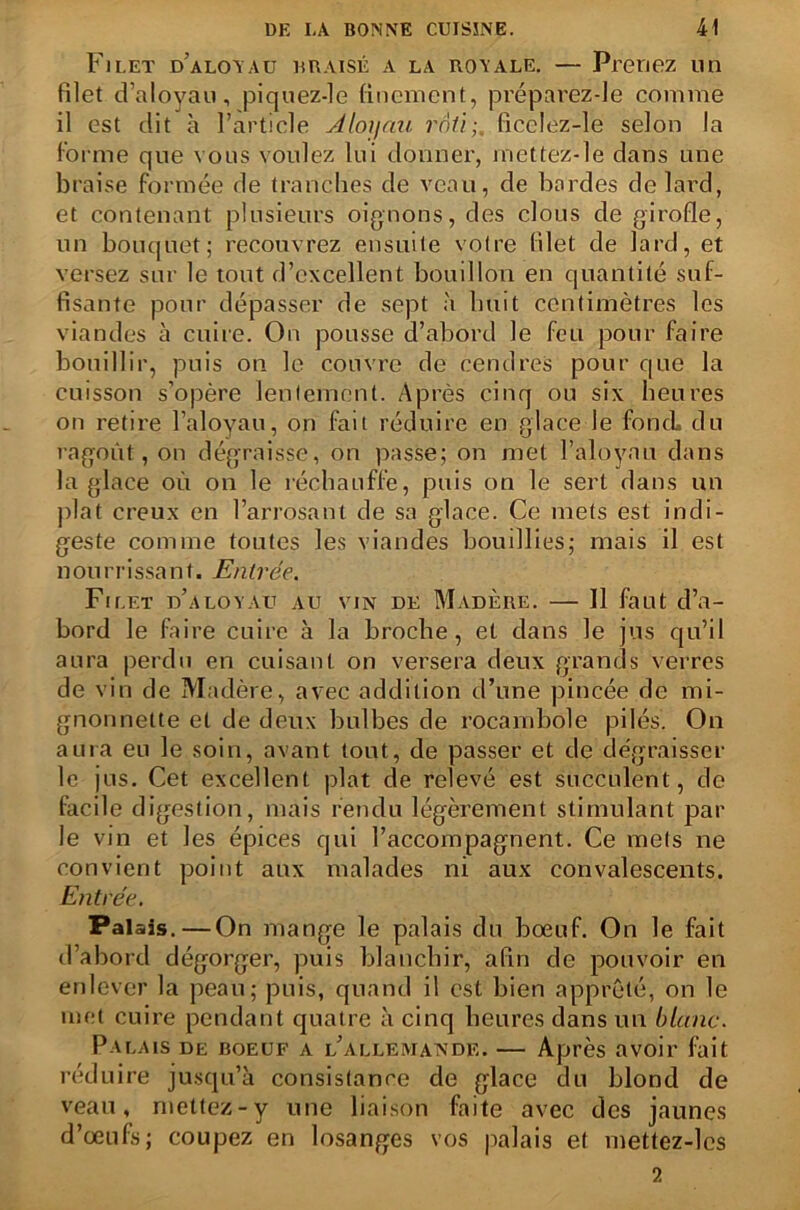 Filet d’aloyau braisé a la royale. — Prenez un filet d’aloyau, piquez-le finement, préparez-le comme il est dit à l’article Aloyau rôti;, ficelez-le selon la Forme que vous voulez lui donner, rnettez-le dans une braise formée de tranches de veau, de bordes de lard, et contenant plusieurs oignons, des clous de girofle, un bouquet; recouvrez ensuite votre filet de lard, et versez sur le tout d’excellent bouillon en quantité suf- fisante pour dépasser de sept à huit centimètres les viandes à cuire. On pousse d’abord le feu pour faire bouillir, puis on le couvre de cendres pour que la cuisson s’opère lentement. Après cinq ou six heures on retire l’aloyau, on fait réduire en glace le foncL du ragoût, on dégraisse, on passe; on met l’aloyau dans la glace où on le réchauffe, puis on le sert dans un plat creux en l’arrosant de sa glace. Ce mets est indi- geste comme toutes les viandes bouillies; mais il est nourrissant. Entrée. Filet d’aloyau au vin de Madère. — Il faut d’a- bord le faire cuire à la broche, et dans le jus qu’il aura perdu en cuisant on versera deux grands verres de vin de Madère, avec addition d’une pincée de mi- gnonnette et de deux bulbes de rocambole pilés. On aura eu le soin, avant tout, de passer et de dégraisser le jus. Cet excellent plat de relevé est succulent, de facile digestion, mais rendu légèrement stimulant par le vin et les épices qui l’accompagnent. Ce mets ne convient point aux malades ni aux convalescents. Entrée. Palais. — On mange le palais du bœuf. On le fait d’abord dégorger, puis blanchir, afin de pouvoir en enlever la peau; puis, quand il est bien apprêté, on le met cuire pendant quatre à cinq heures dans un blanc. Palais de boeuf a l’allemande. — Après avoir fait réduire jusqu’à consistance de glace du blond de veau, mettez-y une liaison faite avec des jaunes d’œufs; coupez en losanges vos palais et mettez-lcs 2