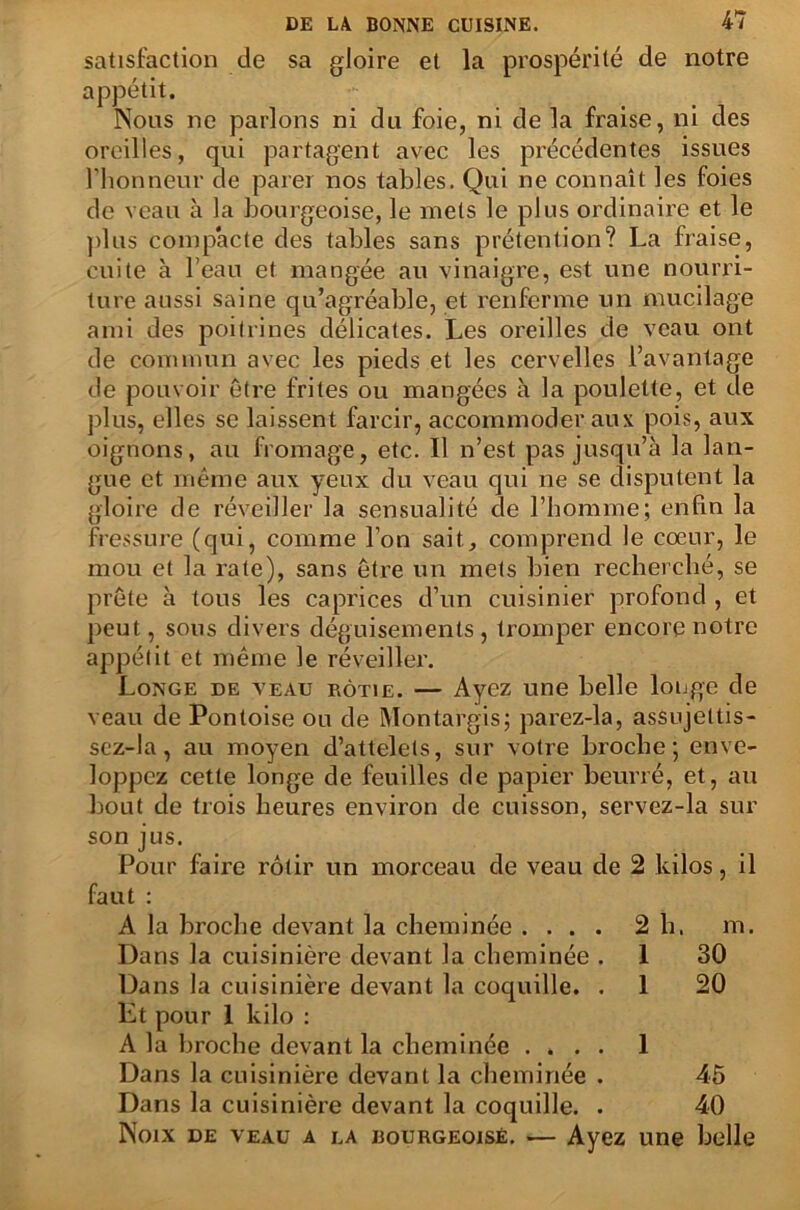 satisfaction de sa gloire et la prospérité de notre appétit. Nous ne parlons ni du foie, ni de la fraise, ni des oreilles, qui partagent avec les précédentes issues l’honneur de parer nos tables. Qui ne connaît les foies de veau à la bourgeoise, le mets le plus ordinaire et le plus compacte des tables sans prétention? La fraise, cuite à l’eau et mangée au vinaigre, est une nourri- ture aussi saine qu’agréable, et renferme un mucilage ami des poitrines délicates. Les oreilles de veau ont de commun avec les pieds et les cervelles l’avantage de pouvoir être frites ou mangées à la poulette, et de plus, elles se laissent farcir, accommoder aux pois, aux oignons, au fromage, etc. Il n’est pas jusqu’à la lan- gue et même aux yeux du veau qui ne se disputent la gloire de réveiller la sensualité de l’homme; enfin la fressure (qui, comme l’on sait, comprend le cœur, le mou et la rate), sans être un mets bien recherché, se prête à tous les caprices d’un cuisinier profond , et peut, sous divers déguisements, tromper encore notre appétit et même le réveiller. Longe de veau rôtie. — Ayez une belle longe de veau de Pontoise ou de Montargis; parez-la, asSujettis- sez-Ia, au moyen d’attelets, sur votre broche; enve- loppez cette longe de feuilles de papier beurré, et, au bout de trois heures environ de cuisson, servez-la sur son jus. Pour faire rôtir un morceau de veau de 2 kilos, il faut : A la broche devant la cheminée .... 2 h. m. Dans la cuisinière devant la cheminée . I 30 Dans la cuisinière devant la coquille. . Et pour I kilo : 1 20 A la broche devant la cheminée .... 1 Dans la cuisinière devant la cheminée . 45 Dans la cuisinière devant la coquille. . 40 Noix DE VEAU A LA BOURGEOISE. ■— Ayez une belle