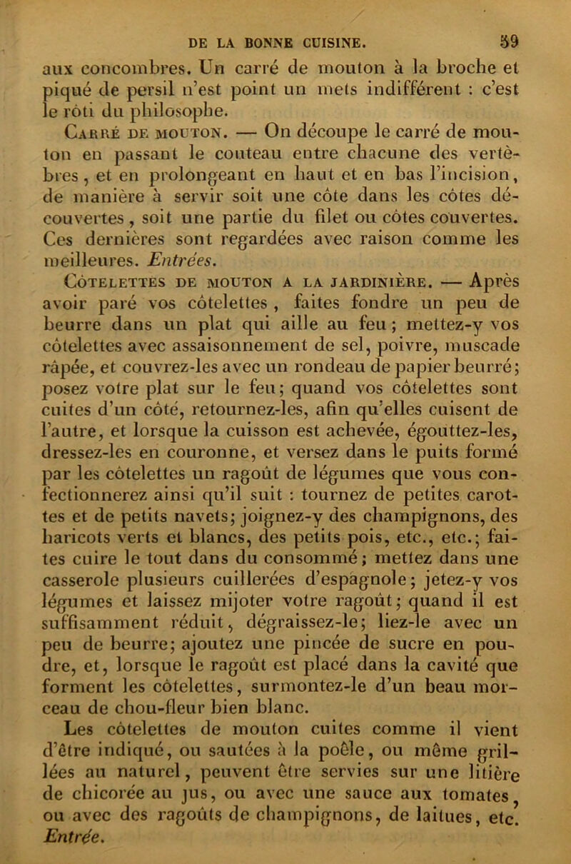 aux concombres. Un carré de mouton à la broche et piqué de persil n’est point un mets indifférent : c’est le rôti du philosophe. Cardé de mouton. — On découpe le carré de mou- ton en passant le couteau entre chacune des vertè- bres , et en prolongeant en haut et en bas l’incision, de manière à servir soit une côte dans les côtes dé- couvertes, soit une partie du fdet ou côtes couvertes. Ces dernières sont regardées avec raison comme les meilleures. Entrées. Côtelettes de mouton a la jardinière. — Après avoir paré vos côtelettes , faites fondre un peu de beurre dans un plat qui aille au feu ; mettez-y vos côtelettes avec assaisonnement de sel, poivre, muscade râpée, et couvrez-les avec un rondeau de papier beurré; posez votre plat sur le feu; quand vos côtelettes sont cuites d’un côté, retournez-les, afin qu’elles cuisent de l’autre, et lorsque la cuisson est achevée, égouttez-les, dressez-les en couronne, et versez dans le puits formé par les côtelettes un ragoût de légumes que vous con- fectionnerez ainsi qu’il suit : tournez de petites carot- tes et de petits navets; joignez-y des champignons, des haricots verts et blancs, des petits pois, etc., etc.; fai- tes cuire le tout dans du consommé; mettez dans une casserole plusieurs cuillerées d’espagnole; jetez-y vos légumes et laissez mijoter votre ragoût; quand il est suffisamment réduit, dégraissez-le; liez-le avec un peu de beurre; ajoutez une pincée de sucre en pou- dre, et, lorsque le ragoût est placé dans la cavité que forment les côtelettes, surmontez-le d’un beau mor- ceau de chou-fleur bien blanc. Les côtelettes de mouton cuites comme il vient d’être indiqué, ou sautées à la poêle, ou môme gril- lées au naturel, peuvent être servies sur une litière de chicorée au jus, ou avec une sauce aux tomates ou avec des ragoûts de champignons, de laitues, etc. Entrée.