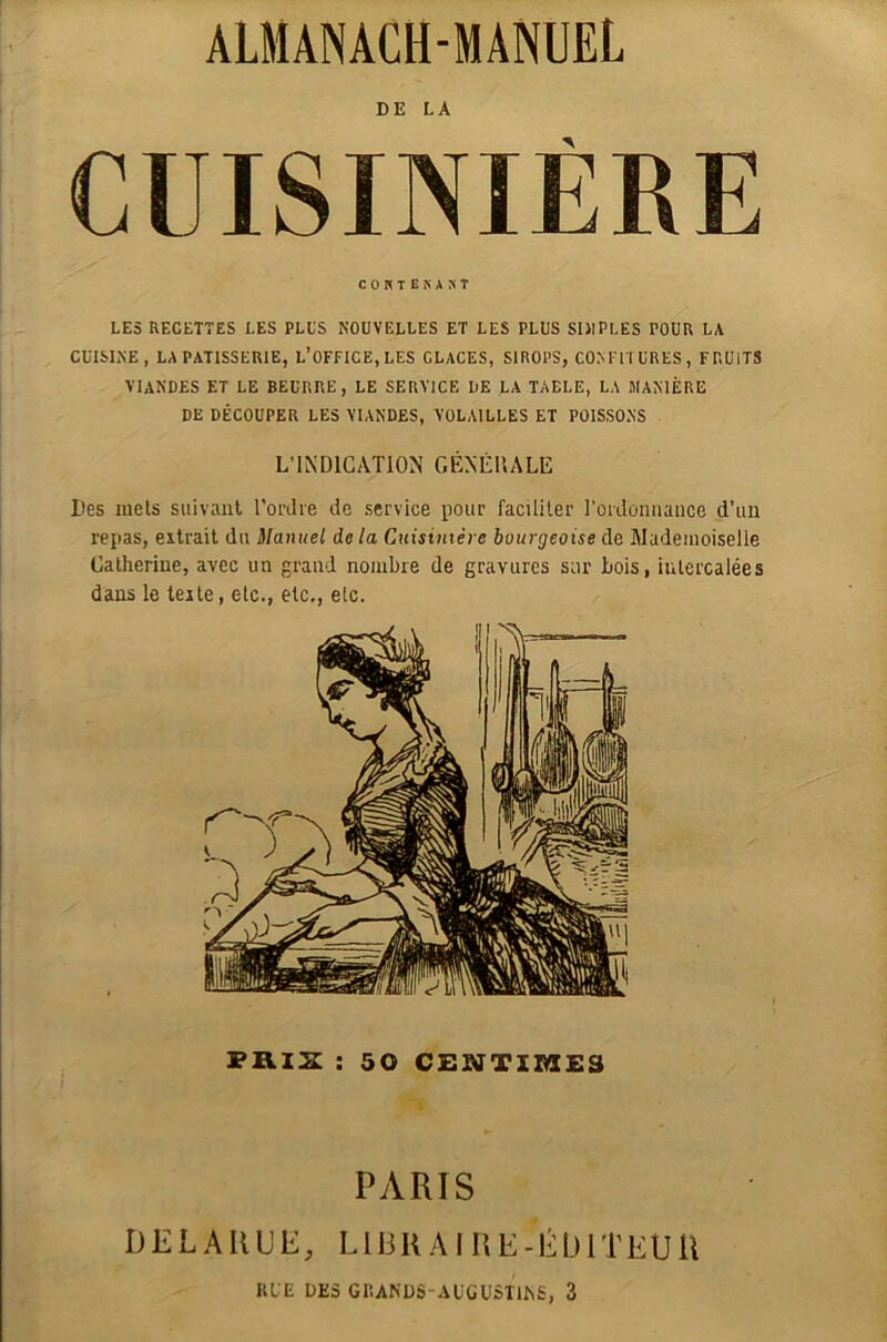 ALMANACH-MANUEL DE LA CUISINIÈRE COHTEKÀJiT LES RECETTES LES PLUS NOUVELLES ET LES PLUS SIMPLES POUR LA CUISINE, LA PATISSERIE, L’OFFICE,LES GLACES, SIROPS, CONFITURES, FRUITS VIANDES ET LE BEURRE, LE SERVICE DE LA TABLE, LA MANIÈRE DE DÉCOUPER LES VIANDES, VOLAILLES ET POISSONS L’INDICATION GÉNÉRALE Des mets suivant l'ordre de service pour faciliter l'ordonnance d’un repas, extrait du Manuel delà Cuisinière bourgeoise de Mademoiselle Catherine, avec un grand nombre de gravures sur bois, intercalées dans le texte, etc., etc,, etc. PRIS : 50 CENTIMES PARIS DELARUE, LIBRAIRE-ÉDITEUR RUE DES GRANDS-Ab'GÜSITNS, 3