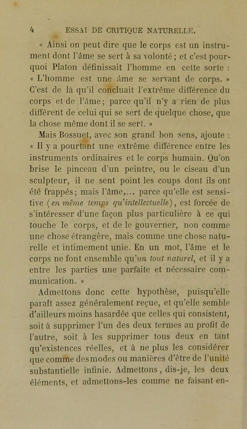 « Ainsi on peut dire que le corps est un instru- ment dont Pâme se sert à sa volonté ; et c’est pour- quoi Platon définissait l’homme en cette sorte : « L’homme est une âme se servant de corps. » C’est de là qu’il concluait l’extrême différence du corps et de l’àme ; parce qu’il n’y a rien de plus différent de celui qui se sert de quelque chose, que la chose même dont il se sert. » Mais Bossuet, avec son grand bon sens, ajoute : « Il y a pourtant une extrême différence entre les instruments ordinaires et le corps humain. Qu’on brise le pinceau d'un peintre, ou le ciseau d’un sculpteur, il ne sent point les coups dont ils ont été frappés; mais l’âme,... parce qu’elle est sensi- tive ( en même temps qu’intellectuelle), est forcée de s’intéresser d’une façon plus particulière à ce qui touche le corps, et de le gouverner, non comme une chose étrangère, mais comme une chose natu- relle et intimement unie. En un mot, l’ânie et le corps ne font ensemble qu’un tout naturel, et il y a entre les parties une parfaite et nécessaire com- munication. » Admettons donc cette hypothèse, puisqu’elle paraît assez généralement reçue, et qu’elle semble d’ailleurs moins hasardée que celles qui consistent, soit à supprimer l’un des deux termes au profit de l’autre, soit à les supprimer tous deux en tant qu’existcnces réelles, et à ne plus les considérer que comme des modes ou manières d’être de l’unité substantielle infinie. Admettons, dis-je, les deux éléments, et admettons-les comme ne faisant en-