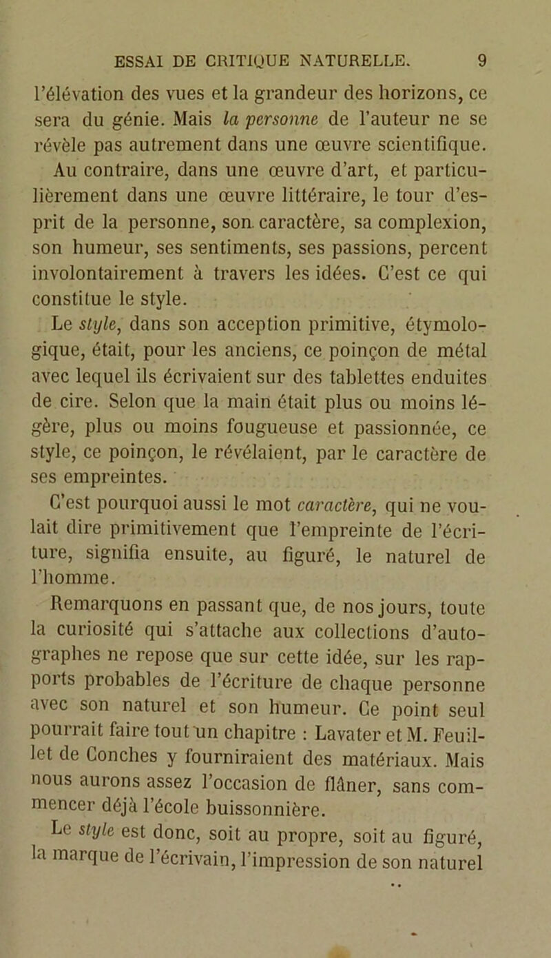 l’élévation des vues et la grandeur des horizons, ce sera du génie. Mais la personne de l’auteur ne se révèle pas autrement dans une œuvre scientifique. Au contraire, dans une œuvre d’art, et particu- lièrement dans une œuvre littéraire, le tour d’es- prit de la personne, son. caractère, sa complexion, son humeur, ses sentiments, ses passions, percent involontairement à travers les idées. C’est ce qui constitue le style. Le style, dans son acception primitive, étymolo- gique, était, pour les anciens, ce poinçon de métal avec lequel ils écrivaient sur des tablettes enduites de cire. Selon que la main était plus ou moins lé- gère, plus ou moins fougueuse et passionnée, ce style, ce poinçon, le révélaient, par le caractère de scs empreintes. C’est pourquoi aussi le mot caractère, qui ne vou- lait dire primitivement que l’empreinte de l’écri- ture, signifia ensuite, au figuré, le naturel de l’homme. Remarquons en passant que, de nos jours, toute la curiosité qui s’attache aux collections d’auto- graphes ne repose que sur cette idée, sur les rap- ports probables de l’écriture de chaque personne avec son naturel et son humeur. Ce point seul pourrait faire tout un chapitre : Lavater et M. Feuil- let de Conciles y fourniraient des matériaux. Mais nous aurons assez l’occasion de flâner, sans com- mencer déjà l’école buissonnière. Le style est donc, soit au propre, soit au figuré, la marque de l’écrivain, l’impression de son naturel