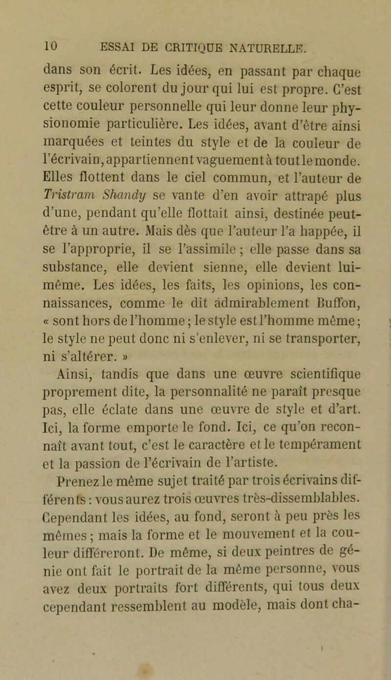 dans son écrit. Les idées, en passant par chaque esprit, se colorent du jour qui lui est propre. C’est cette couleur personnelle qui leur donne leur phy- sionomie particulière. Les idées, avant d’être ainsi marquées et teintes du style et de la couleur de l’écrivain, appartiennent vaguement à tout le monde. Elles flottent dans le ciel commun, et l’auteur de Tristram Shandy se vante d’en avoir attrapé plus d’une, pendant qu’elle flottait ainsi, destinée peut- être à un autre. Mais dès que l’auteur l’a happée, il se l’approprie, il se l’assimile ; elle passe dans sa substance, elle devient sienne, elle devient lui- même. Les idées, les faits, les opinions, les con- naissances, comme le dit admirablement Buflbn, « sont hors de l’homme ; le style est l’homme même ; le style ne peut donc ni s’enlever, ni se transporter, ni s’altérer. » Ainsi, tandis que dans une œuvre scientifique proprement dite, la personnalité ne paraît presque pas, elle éclate dans une œuvre de style et d’art. Ici, la forme emporte le fond. Ici, ce qu’on l'econ- naît avant tout, c’est le caractère et le tempérament et la passion de l’écrivain de l’artiste. Prenez le même sujet traité par trois écrivains dif- férents : vous aurez trois œuvres très-dissemblables. Cependant les idées, au fond, seront à peu près les mêmes ; mais la forme et le mouvement et la cou- leur différeront. De même, si deux peintres de gé- nie ont fait le portrait de la même personne, vous avez deux portraits fort différents, qui tous deux cependant ressemblent au modèle, mais dontcha-